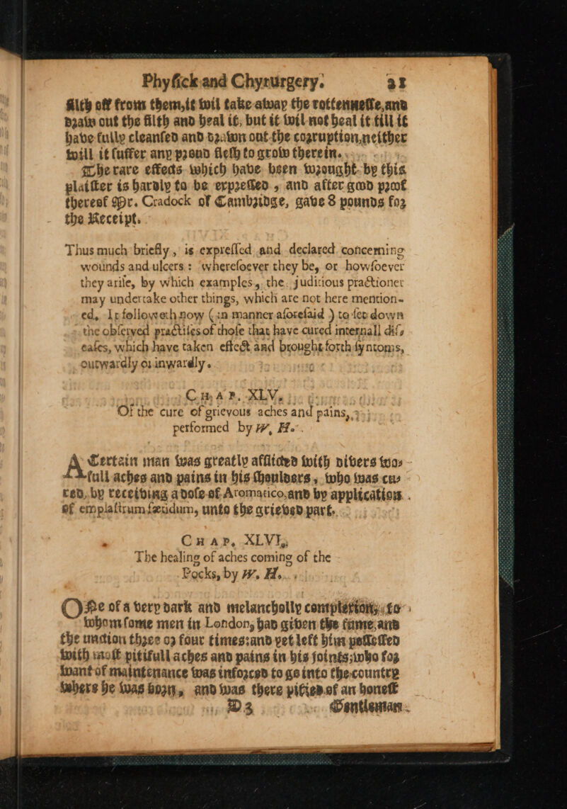 Aith off frosss them,i¢ toil take atway the rottenmefe,anv p2ain out the filth and beal if; but it wil not beat it till i€ babe fully cleanfed and seaton ont the cogruption. neither till it (uffer anp proud flefh to qrolv therein. . qherare effets which bave been wrought. bp this plaifter is Baraly to be evprehed., and affer gud prot thereaf 99r. Cradock of Cambetdge, gave 8 pounds fo the Receipt. Thus much briefly , is -exprefled and declared coficerning wounds and.ulcers.: ‘wherefoever they be, or howfoever they arile, by which examples. the. juditious practione: may undertake other things, which are not here mention- ed, Ir followehnow (in manner aforelaid ) to feo down the obfeived practilesof thofe that have cured mtennall dif, cafes, which have taken efte&amp; and bronghtforthfyntoms, outwardly osinwardly . fe Com AB. XLV eG bye Gey Or the cure of grievous aches and pains, 3. petformed by w, H.. full aches and pains tn bis eulasrs. who toas co ef emplaftrumfeddum, unto the ariebved part... CuHuap, XLVI, The healing of aches coming of the Pocks, by WH Hb... toboifome men in London, hap given the fameans the undion thee 09 four timessand vet left bintpetleten mith mol pitifull aches and pains in bis foings;iwho fog inant of maintenance was infosced to go into thecountrp Sebers be iuas Boz, and _ there pitien.of an boneft 3 Vraee gees