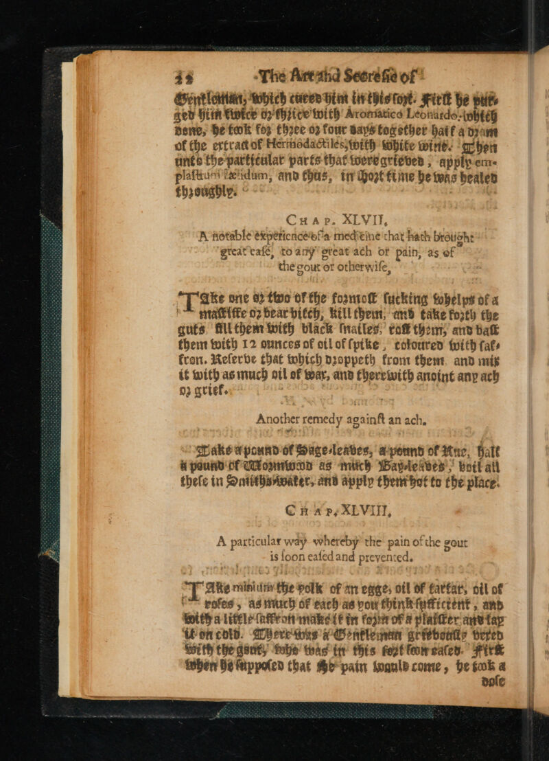 Gentlertian, Which cures Hint ie this tort. Hick he pues aed Him Fiwtce 02) thsice with’ Aromatics Leonardo-uhteg newe, be tok for thee 02 four says together haifa dram of the ertrattof Hertiodactilesswwith white wine. “ache unts the -partitulat parts-that toere arteves ; apply-em- plaftium tetidam, anb (hus, tr doetttine be teas healed thzeugbly. « CuHap. XLVI, A notable éxperienceofa Baa eine chat hath bratiche ‘great cafe, to any’ ereat ach of pain, as of the out or otherw ife, *T ake one 02 five OF fhe foonto fucking tobelyps of a ™ matte o2 bear bitch, Rill bem; anid take forth the guts, filthem With black Matles; rok them) and balk thent toith 12 ounces of otloffpike , coloured with fats fron. Referbe that tobtch proppeth from thew. and mig if with asimuch ott of war, and fherewith anoint any ach 03 arief. ) Another remedy soninf an ach. ats apound-of Saceleaves, a-yeund of Ree, att A pound CF UonmwaDd as mich Waylekves’,” brit all thefe in Sontitharwater, and apply thew bot to che place: CH «a py XLVIN, At part: icular way whereby the pain of ‘the gout As foonea led and pr revent ed. “Laten raimiiifia the olk of ar eee: ofl OF farfar, ott of  pofed, as turch of each as pow fink fafictént , and fottha Lifel? (afFron make &amp; tn fos oF a platter anvtap ‘on cold. WBeretinss ee infleman griebeutty peed Sith the gent, tobe thas tir this feet feoweates. Fire itber be Mippoled that Bo pain woaule come, be es BRIE