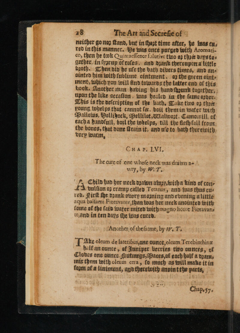 neither go ito; Land, but in hast time after, be twas ty, red inthis manner. Be was once purged with Aromari- co, fben be fook Quintaeflence folutive tino 92 fhace Bays tas gether, in (ysrup of rofes, and Dyaniks thereupora littic both. ben ain be ufe the bath aivers tiates,- and ans otnted him with fublime ointment, 03 the green sing nent, tubtch you will find towards the latter end of this book. Auotber man babing bis band (heunk together, upor the like orcafton. tas bealen im the fame ozder. Dhis is the velcription of the bath, Wake two 03 three voung. tobelps that cannot fee, boil thentin water with WMatlows, Pallibock, Wellilot,gtalwoxt, Camoinill, of each a Bandfull, sotl the twhelps, till the flefh fall frost. the boues, that pone Grain if, anduleto bath therewith. terp Wwatut, CHaAp, LVI, The cure of ‘one whofe neck was drawn a« wry, by WwW: y are A, Chilo bad her neck deaton aluay, witha kind of cone £a bulfton 02 cramp callep Tetanus, and foas thus cu red. Fill Khe deank overy nrogning andevening alittle aqua balfami Fioravante,then twas ber neck anointed with fome af the fate iwater mixed with magno licore Fiorayane (Cand in Cen Days (he koas cured. Another of thefatme, by 7, T. [ake oleum de lateribus,one ountce,oleum Terebinthinz — bel€anounce,. of Juniper berries tivo on ces, of Cloves one ounce. Putwegs,Waces,of each half a deam, ty Cdens twith oleum cera, fo much as will mabe if in foam of a liniment, and theretoith anoin tthe parts, Chap. $7,