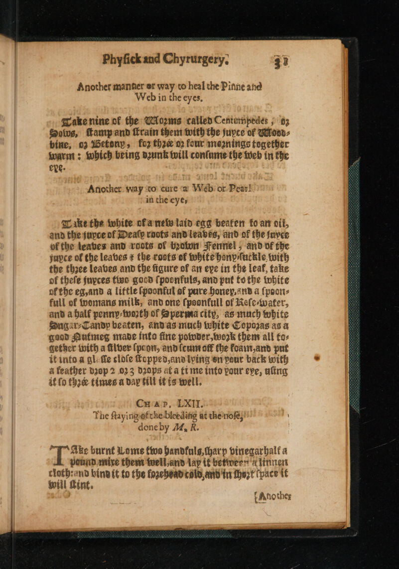 ee eT Ee aie Another manner er way to heal the Pinne and Web in the eyes, Gakenine of the Worms called Centumpedes ; 3 Sotvg, Tampand Crain thent with the juvce of Woon, bine, 02 Wetony, for thaw o2 four mesnings together inarin : tobich being bunk till conlame the tieb in the eye: Another. way sto: cure «a Webi or Pear! in the eyes aLake the white ofanely lain cag beaten fo av cil, ano the jurce of Mealy raots and leabes, and of fhe foyer of the teabes and roots of toetun Fennel; and of the jupce of the leaves ¢ the rosts of white bony-fuckle. with the thoce leaves and the figure of an eye in the leaf, take of thefe fuyces five good fpoonfuls, and put fo the twhite ofthe eg,and a little fpoonful of pare Doney,cnb a (poor full of fpemans milk, and one fpoonfull of Kele-water, and a half penny-two2t) of Sperma city, as much white Sugary Candy beaten, andas much white Copozas as a good Pufmeg mabe into fine potoder,twork them all fo: gether with a filber (poor, and (cunt off the foan,and put a feather drop 2 023 dD20ps af a ft me info pour eve, afing if {0 fore&amp; times a day fill tf £9 well, Crap, LXII. | The ftayingof the biceditie at the-nofe,' | doneby Ad, R. | rT Ake burnt Lome five bandfals,tharp vinegarbalf a pound. mire thers twell,and lay if betivres ‘a linn cloth:and bind it to the fogebead colo, and ti Mhezt (pace tf will Bint. t Another teens be y's