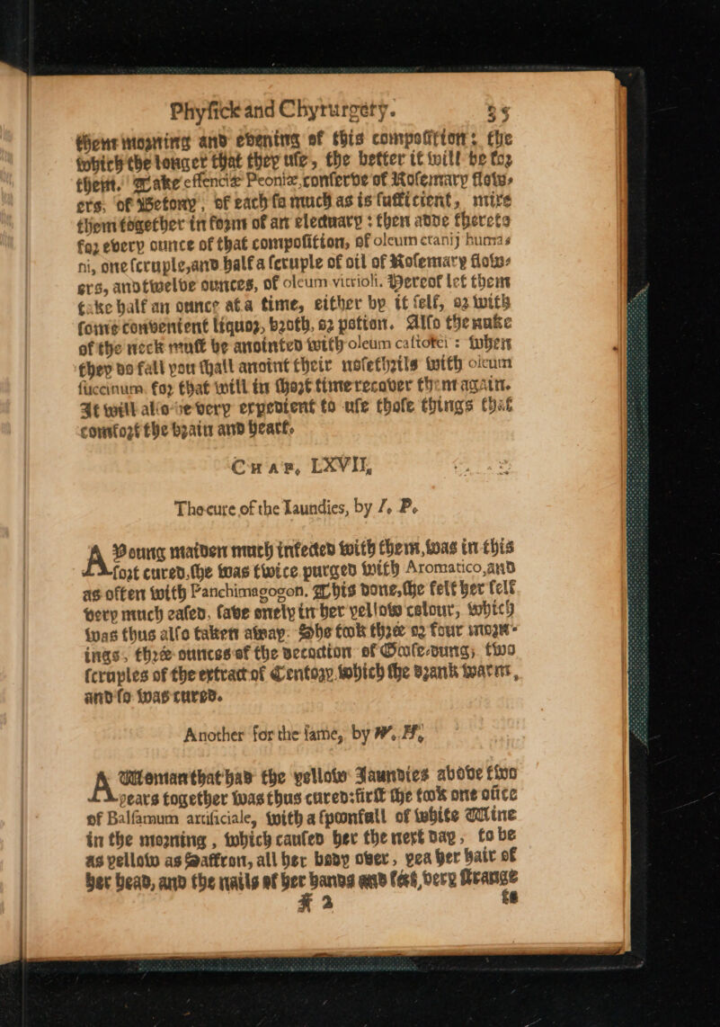 fiche nosing and ebening ef this compolirtor: the gobich the toner that they ute, the better tt will be top chert. aake cflencie Peonie,conferbe of Rofemary fate, ors, of etony, ofeachfamuchasistufticient, mire tert together tn fornt of art electuary : then adve terete fg2 every ounce of that compofitton, of olcum ctani } buna s ni, one (cruple,and balfa feruple of ott of Rofemary floiv- ers, anotwelbve ounces, of oleum vitriol. ereot tet then eake balf an ounce ata time, either by tf felf, 92 with fore convenient Liquoz, both, 82 potion. Allo thenake of the neck mutt be anointed with oleum caltote : {whit chey do fall pou thall anoint their nofethztls twtth olcum fccinum. fox that well tir Chart time recover thentagatn. Se will alio-se very erperient to ufe thofe things Cat conrto2f the beat and Heart, Crap, LXV, The-cure of the Laundies, by 7, P. A® ourig maiden much infected with hem, boas in this LZ Xfort cured.the was twice purged with Aromatico,and as often with Panchimagocon. w his none, the felt her felt very much eaten, fave enely trv ber vellots celour, which was thus alfo takett amay: She tok thre 02 four winger ings, thre ounces of the vecocion sf Oale-oung; to (craples of theertractot Centogy sobich the Bank wearnr, anda was cured. Another for the fame, by mf, Uemanthat has the yellote Jaunvies above fino pears together twas thus curensfirlk the tok one otite of Balfamum anrtificiale, with afponfall of white Wine in the mowming , which caufeo ber the meré dap, fo be as pelloto as Saffron, all ber bevy ober, yea ber bair of ber bead, anv the nails af - bang and fees bere Reangs KX 2 *