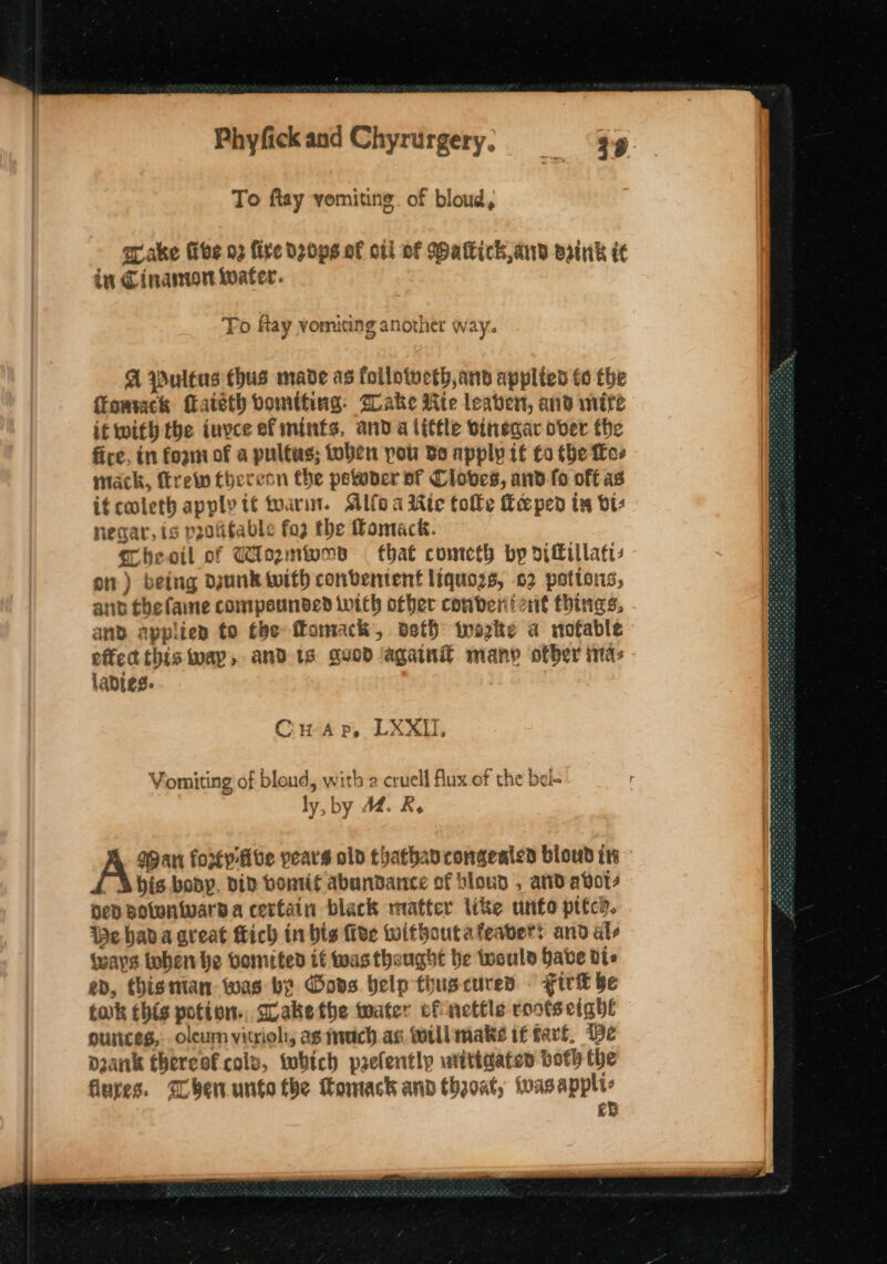 To ftay vomiting. of bloud, ar ake Give 03 fire dzops of ott OF Watkichand Brink ic in Cinantort Water. To Ray vomiting another way. A pultus thus made as follotveth,and applied to tbe ffomack fateth bomtting: Sake ite leaven, and mire it with the invce ef mints, anda little sinegar ober the fire, in foam of a pultas; toben pou do apply if to the free mack, fre thereon the petwder af Cloves, and fo off as it coleth apply tt toarin. Alfoa Rie tolle Ke ped tx vi: negar, is p2otifable fo2 the Pomack. Theoil of Wioznwns that cometh by diffillaty on) being dunk with conventent liquozs, 02 potions, and the laine conmpounded inith other conberii ont things, and applien to the fomack, oefh iwazke a nofable ladies. CHA p, LXXIU, Vomiting of bloud, with a cruell flux of the bel- ly, by AM. R, A bis bopy, div bontif abundance of blowd , and avo, ned Bolwniward a certain black mafter like unfo pitch. We hada great Mich in bis five without afeabers and als (ways tohen he bomited if was thought be twould have dts ed, thisman was by Gove belp tiuscuren. Fire be tak this potion. cLakethe tater of netile roots eight ounces, oleun vitrioli, ag much. as till make if tart. De Dank thereof cols, which prelentlp witigaten both the fiures. ben unto the Komack ann thaoat, wvasappli: ed