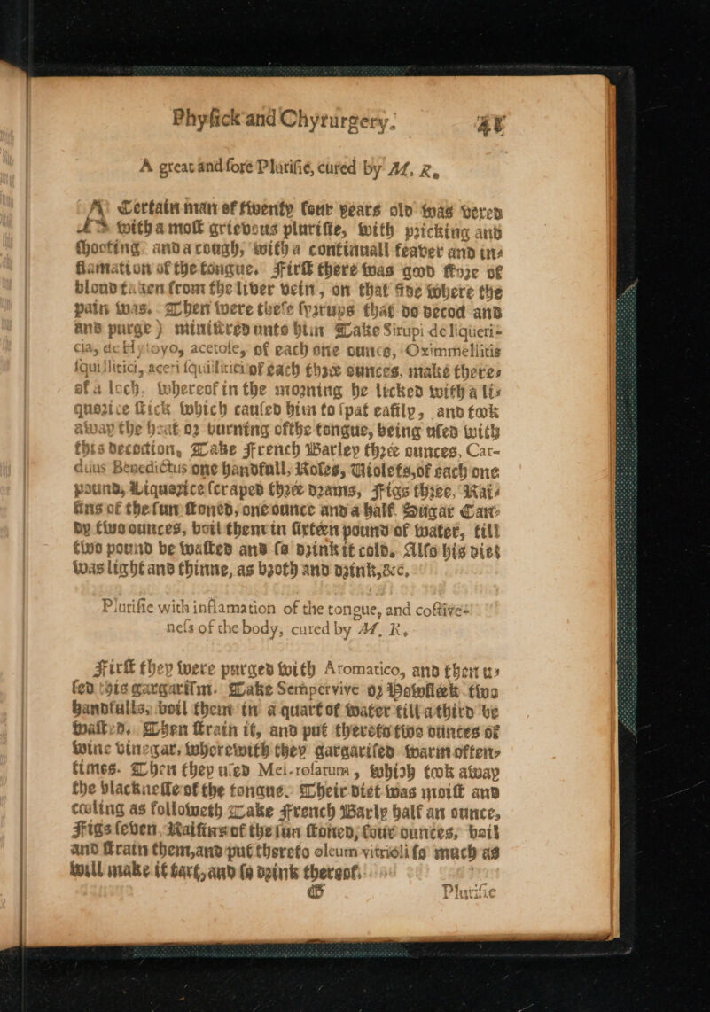 A great andfoye Plurifie, cured by AZ, 2, A Certain man of fiventy four years clo was veren AD witha mok grievous plurifte, with pricking and ocfing. anda cough, witha continuall feaber ana ine famatton of thetougue. JFirk there twas and fEoze o¢ bloud fa ken (rom fhe liber vein, on that foe where the pain toas.. ben tere theve fyaruys that do decod and anB purge) minittresonte hii Sake Sirupi de ligiieri= cla, de Hytoyo, acetole, of each one ounce, Oximmellitis iguillitict, aceri (quilliciciinf gach ghz suinces, make theres efatoch. twhereofin the moaning be licked tuith a lis que2zice fick tobich caufen bin tolfpat eafilp, and tok away he Heat o2 burning ofthe tongue, being ufed with Chis Decodion, Wake French Warley three ounces, Car- cauus Besedictus one bandfall, Roles, Wiolefs,of each one pound, Liquezice (craped thee dzants, FFias hyee, Mais ins of thefun foned, oneounce anva balf. Sugar Can: by Civo ounces, bot fhenvin firten pound of water, till iD FH} find pound be walled and fa drink tt cold. Alfo hig viet Sindosl . eS aoe, nthe % : — inas light and fhinne, as bgoth and ogink,&amp;¢, Plurifie with inflamation of the tonoue, and coftives nels of the body, cured by AZ, R, Firk Ehey tere purged twith Aromatico, and then w fen (ois gargarifm. Shake Sempervive 02 Powhek tina Bandfulls, votl thent tm a quart of water fill athirn ve wailed. Wsen rain if, and put therefa fins otintes oF Whic binegar, wherewith they garaarifen wari ofter&gt; times. hen they uled Mel-rofarum, wwobhioh took alway fhe blackuele of the tonane. Slheir dict was noitt anv culing as follotweth crake srench Marly half an ounce, Figs (eben, Maifineok thetan (Coen; fore ounces, bait and Fratn them,ana put Chsrefo oleum vitriolifg mach as will mabe if bart, and fo d2ink ones Ty Cy ad 1,9: 44 gn teens