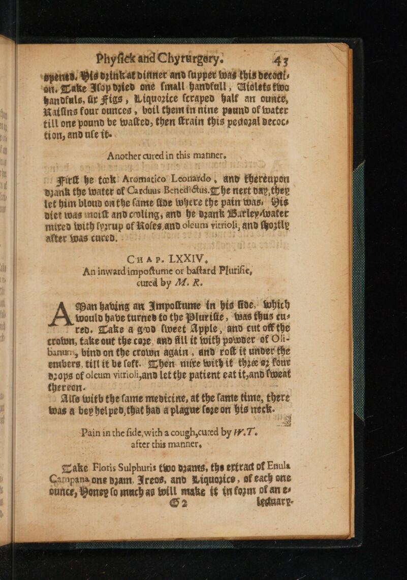 wueries, Wis opitik-at difirict and (upper was this decor, dit, Wake Alp dzted one fimall handfall, Wiolets fino bandfuls, fir Figs, Wiquoztce fcraped Half an ounce, atKiris four ounces, botl Chenthrnine paswnd of toater till one pound be toatken, then Wratn this pedozal pecocs €jor, and ule 16. Another cured in this manner. Fir be tok? Aromatico’ Leonardo, and thereupon pyank the water of Carduus Benedictus.gr he nert pay, thev icf hii blou owfbhe ante fide Wobere Che patir twas, Wis Dict twas wit andcoling; and He dank WatlepAwater mired With (psrup of Roles and.olcuns yirrioli, and Mo3tly after Was cured. C H A P. LXXxIV, An inwardimpoftume or baftard Plurifie, cured by JZ. R. pan habing are Ampollume in bis fide. Which would have turned fo the Wluvific, twas fhus cuz red. Dake a quod fiweet Apple, and cut off the crotun, take out the cope, and fill if with poser of Oli- banum, bind on the crown again, and rof it under fhe embers, till tt be foff.. 2ohen. nitive Withié tha 92 four p0p¢ of olcum vitrioli,anp let the patient eat tf,and focat thereon. Alte with the fame menicine, a€ the fante time, there Was a bey helped, that bad a plague (epeon bis weck. Pain in the fide,wich a cough,cured by #7. after this manner, grake Floris Sulphuris foo baants, the ertrac of Enule Campana one pzam, Freos, and Miquazice, of cach one ounce, Poney (o mach ag will make tf te fogznt of an e+ @ 2 leduary-