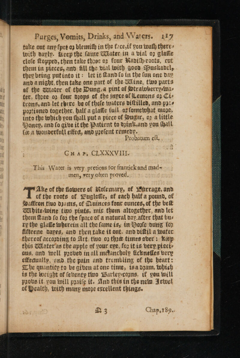 take out any fpotog blemif} in the face, tf you wath there: with Bayly. ieep the (ante Witater.in 4 vial 07 glafle tlofe foppen, then take three 02 four Manth-roofs, cut they being putinto it: let it Cando tu the fun one day and anight, then take one part of the Wine, tivo parts ef the wWiater of the Dung.a pint of Stratoberrpeina- fer, theee o2 four dzops of the jupce of Lemons 02 Ci» rong, and let chere be of thele tvaters DIFilled, and p3ss poatiened together, balf a glafle fuil, ozlometobat moze, into the which pou (hall put a piece of Sugar, o2 a little ADoneyp, and lo give it the Patient fo dink, and you Malt (ea toonderfull effec, and peelent remedy. Probatum eft, , Guap, CLXXXVII. This Water is very pretious for frantick ahd mad- men, ery often proyed, 4 Ake of the flowers of iofemary, of Warrage, and of the roofs of. Wuglotte, of each balfa pound, of Saffron tivo dzams, of Nuinces fone ounces, of the bel€ WAbite-lwine tivo pints, mir them altogether, and let them and fo fo2 the (pace of a natural day.after that bus rp the glafle wherein alt the fame iss tn Pole dung fo2 fiffeene dapes, and then take tf out, and oitil a water thereof accoading fo Art, two 03 thee times ober: Keep this WHafer'as the apple of pour eve, fo2 itis bery piecte ous, and toell probed inall me®ancboly icknefles very effeduallp, and the pain and trembling of fhe beart: The quantity to be giben atone tine, isa dzam, whtsh 1s the incight of febenty tivo Warley-coans, if you will prove tf. you will praife if. And this tn the newo. Jewel of Bealth, with manp nwoze excellent things. AN oO} ay 4 chap, 389.; ee