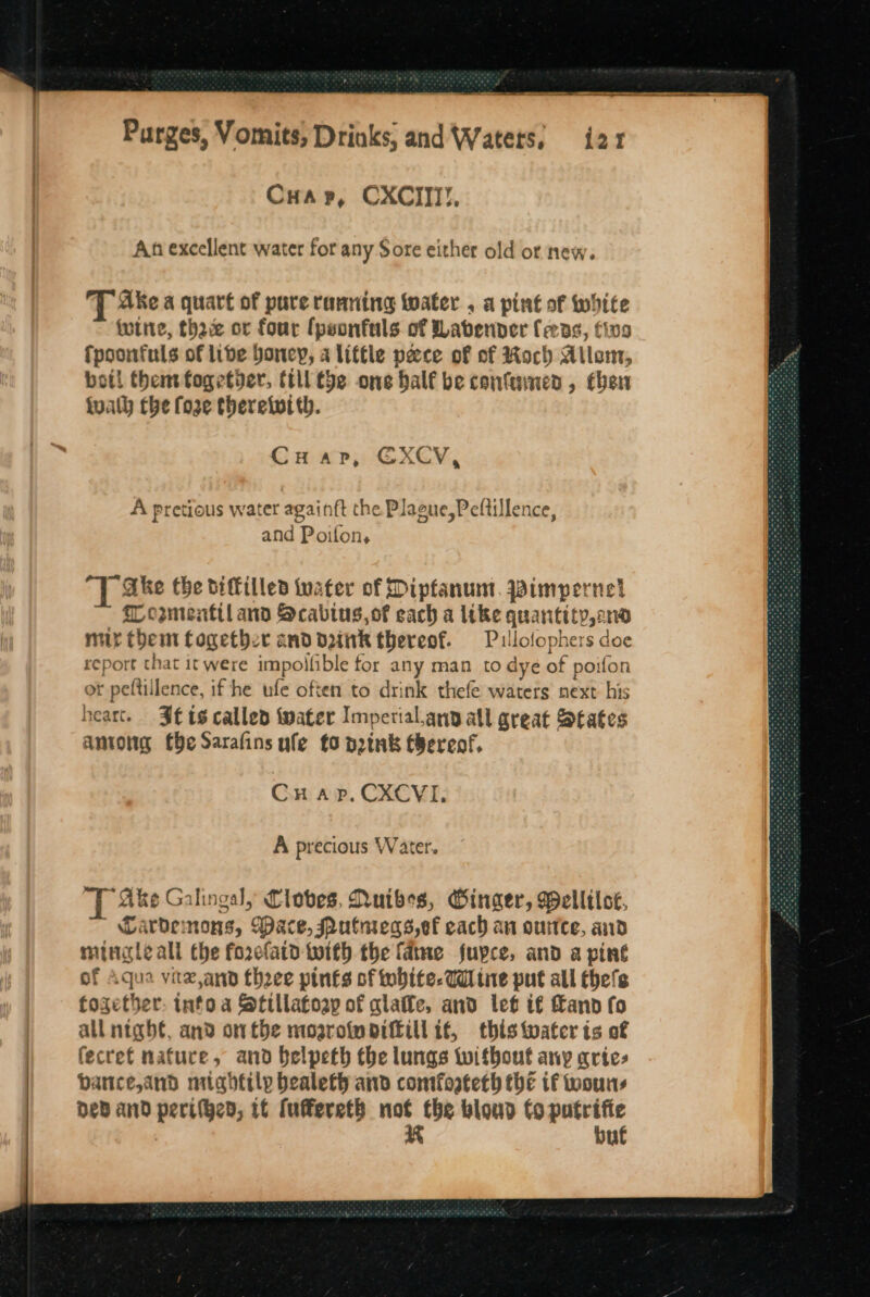 Cua p, CXCIII!, An excellent water for any Sore either old ot new. Ake a quart of pure ranning water . a pint of white wine, thre or four {psonfuls of Wabenver feeas, tivo fpoonfuls of lide boncy, a little peace of of Roch Atlem, bot! thentfogetbver, till the one half be confumens , chen iualh the fore theretwtth. Cuap, €XCV, A pretious water againft the Plague,Peltillence, and Poifon, T ake the diffilled tuater of Dipfanum. Wimpernet Losmenttl ano Scabiugs,of each a like quantity, sno mir them together and d2itk thereof. Pullofophers doe report that it were impollible for any man to dye of poifon ot peftillence, if he ufe often to drink thefe waters next: his heart. Jets called water Imperial.any atl great States antong (He Sarafins ufe fo p2tnk tbereof, Cur ap. CXCVI, A precious Water. “Ske Galingal, Cloves, Nuibes, Ginger, Melliloe, Cardemons, Wace, Putnreqs,ef each an ourtce, and mingleall the forclatd-twith the fame fupce, and a pint of Aqua vitz,and thzee pints of tobite-Wiine put all thefe together: info a Stillatoap of alate, and let if and fo | all night, and onthe mosrofm pitill if, this water is of | fecret nature, and belpeth the lungs twitbout any aries bance, and mightily bealeth and comfoateth the if wouns Dey and peril}en, if fufereth ows blond fo agit i