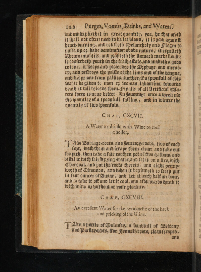 but atulfiplicthié tn great quantity, pea, be that ufeth it (hall not offcit need fo be lef blond, if ts gad again bearf-burning, andrefitteth Welancholy and Fleam fo pufte up o2 babe dDuntirafton above natures, tf expetleth Ubheum mighctly. and profifeth Ce Comack marbelloufy if conferdeth youth in the freth efate,and maketh a goop colour, tf keeps and prelerdes the Daphage and memos rp, and bellroys the palfie of the lims and of the tongue, aid Keeps one frown palfes, further,tf a (pontull of this ivater be giben fs man cz fooman tabouring fowarngs neath tf ttl releede them. FFinallp of all Artifictal watas ters there tg none better. Jn Summer once a week vfe the quantity of a (poonfull falling , and tn winter the quantity of five fpoonfuls. ? Cuap, CXCVII. A Water to drink with Wine te cool Choller, ee Ake WBurtage -rocts, ans Succow-roots, tio of cack ~ fogt, tuath them and (erape them clean and take ont the pteb, then take a fatr earthen pot of five qallens, anv DIMil tf with fairS pring -twater,and fet if on a fire, with Charcoal, and put the'rosts fherefa, and eiahe penniys worth of Cinamon, and toben it beqinncth to feety put in feur ounces of Sugar, and let itleeth balf an hour, and fo fake tt off and lef tf cool, and afferivards mink if isith wine o2 without at your plealure, Cua p, CXCVITI. Anexecllent Water for the weakneflé of the back and pricking of the Urine. Ye “YT Ake a pottle of (bulinfey, a handfull of aBettonp Hee Parllegvots, ibe Jennel-roate, cheanicrapen. ane
