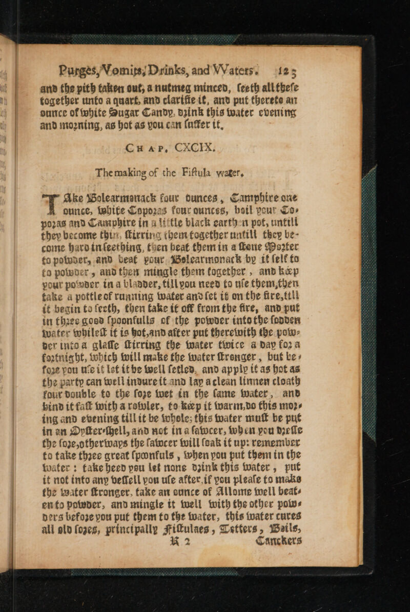 ane the pith taken out; a nutmeg minced, (eeth all tbefe together unto a quart, and clartfie if, anv put therete an guce of white Sugar Candy, drink this twater evening and sto2ning, as bof as you can (nffer tf, Cu ap, CXCIX, The making of the Fiftula wager, Ake Wolearmoantack four ounces, Campbire one ounce, tebife Lopo2as fourounces, botl pour Cor pozras and Campbire in a little black earthen pot, untell they become Chur, firrineg (hemfogethberunttilt tocy be- come bardinfeetbing, toen beat themin a Bene Poter (a poluber, and beaf pour, Welearmonack by tf (elf to fo powder, andthen mingle them fogetber , and hep your powaer tna blapper, fiilyou need fo nfe them, then take a potfleof running water anvfet t6 on the fire, ttll if beain to feeth, then take tt off fromthe fire, and put ii Chae goee fpoonfulls of the powver tnfo the fonder iwater whilett it ts bot,and after put therewith the pow- berinfoa gleffe firring the water fintce a Day fora fortnight, tobich will make fbe water ronger, but be » fore you uve if Isf it be wcll fetled, and apply tf as hot as the party can toellindurett.and lap aclean limmen cloath four Double fo the foze toet tn the fame water, and bind it fal with aretler, to keep it Wwarin,do Chis m02- ing and evening tillit be whole; this toater mutt be put in an DyfereHell, and not ina fatocer, Wen pou deelle the fore,otheriwaps the fatocer twill feak if up: remember to take thoee great fponfuls , when pou put them in the twater : take heed pou let none dzink this tater, put it not into any beffell pou ule after.if you pleale fo maks the teater ffroneer, fake an ounce of Allome tell beats enfopoteder, and mingle tt toell with the other polvs ners befoze you put them fo the tuater, this tater cures all old foges, principally Fifulaes , Letters, Watis,