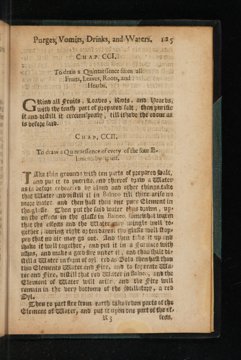 Cu ap; CCI, Todraw a Ouintaeflence from “all Fruits, Leaves, Roots, and Hearbs, NUind all Fruits, Weabes, Rots. and Beards; Ewith the tenth part of prepared Lal , then purific if.and-ditfill tf <ivcunt (pede till i¢habve the odour as. is befoze fatd- Cuap,; CCH, To draw aQuint ieflence of evety of the four E-: | ‘meh by ae elf. a Ake Chin qreunds with ten parts of prepared Saal, B and put tt to putrific, and tthe veof pale a Water asis vefoze rebearied bp bland and other thinas.take thag Wlater anv diftill ti ta Baineo ttl there arife 113 woje wafer. and then Halk thet wt one pure Clement tn the glatte aben put the fatd to ater thn 8 Dato , Ups on the effects in the alafle tn Balneo, fometobat toarim that the ef fietts and the Wilatergnay sitngle well fos cether ; ouring einbt 02 ten daves: the alate foell Hop, peo that mo ait may go ont. Ano then fhe if up ana (hake if ell together, and pub if in a Furnace e wits ates, andmaked gudfire under if, ant thou halt dic eset tivfeant of yl, redas Dols thervbatt thou no Elements Wlafer and ae Ad to (ererate Gila: + ars Fir B5 pitili ut that re Later in Bat ine > aiid tr tic Clement of Wiater will rr 2, and “the Fire wili rematnin the very bottonre of the atilla fav» gq red Dyl. shew to part fire from. earth take leven parts of the uA 4 fects,