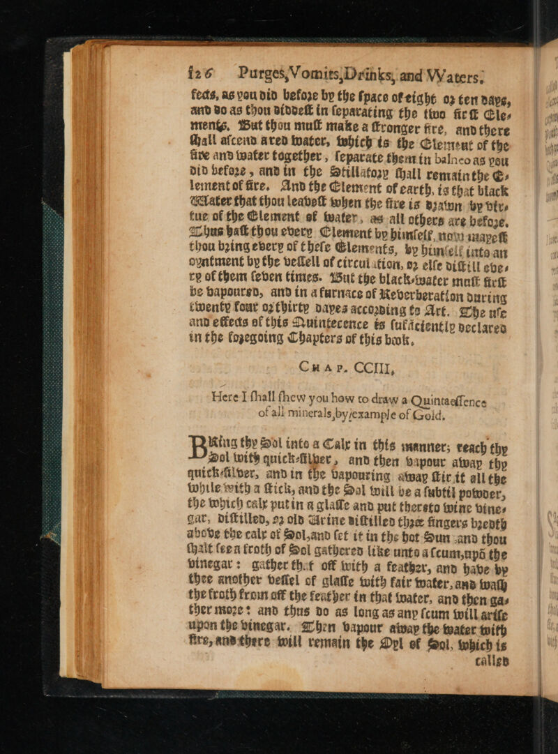 fects, as vou dtd befoze by the fpace of eight 03 ten nape, aud BO as Chou Biddell in (epavating the thon fir Cle. meni, But thou mul make a fronger fire, anv there all afceid aved water, tebich ts the Clement of the five and beater fogetber , feparate thentin balncoas you Did before , andi fhe Stillatosy Mall remainthe € lementof fire. And the Clement of earth, is that black etater that thou leavek when the fire ig Batu bp ire fue of the Clement of water, as all others ave befoxe, SL hus bafk thou every Clement bp buntelf, tow nape fF thou batng ebery of Ehefe Clements, by bimvlelé uate art oyatment by the vetlel of circulation, 02 elfe viGill eves ce of Chem (eben times. Wut the blacksteater matt fice be Bapourgd, ad thi a furnace of Reverberation ouring twenty four og fbirty dapes accooping fo Are. Whe ufe and effets af thts Nutntecence ts (ufiicientip seclareo in the fopegoing Chapters of this bak, Cu arp. CCIII, Here] fhall fhew you how to draw a Quintaefence of all minerals ,by/example of Geld. Ktig thy Sol into a Cale in his saanner; teach thy @ol twits quick-fiiber, and then bapour alway thy quickiiper, andin the vapouring atway fir it all the while with a Kick, and the Sal will be a fabttl potvoer, fhe which caly putin a qglafe and put thersto wine vines gat, Diftillen, 22 olp Gvine Biftilien thee fingers bepty abode the caly of Sol.ann (et it tn the hot Sun-and thou (halt teen froth of Sol gatheres like untae at cum,apo the binegar: gather thet off with a feather, and babe bp thee another veflel of alate with fair water, ana wath the froth frou off the feather in that water, and then gas therimoze? and thus do as long as any (cum will arife upon the vinegar. 2 bhen vapour alway the water with fire, ansthere will remain the Dpl of Sol, — calies