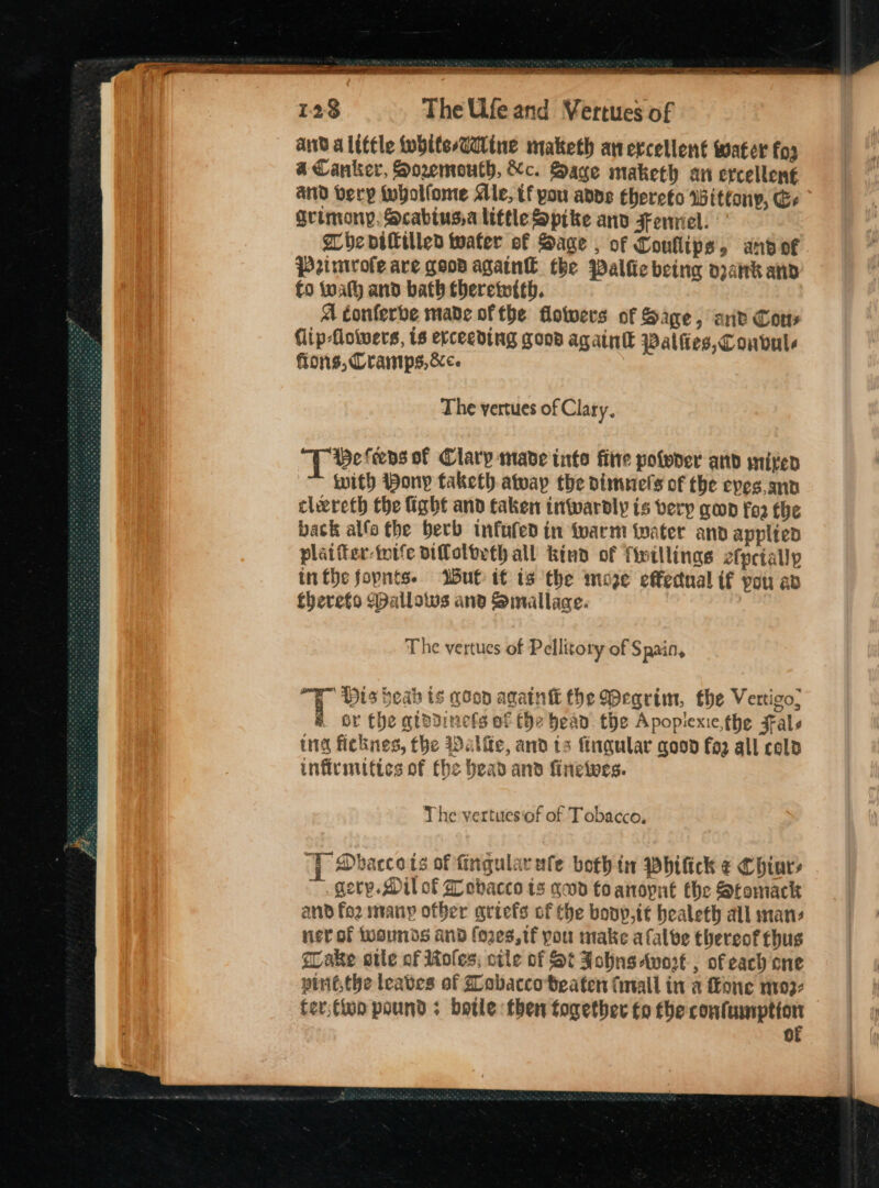 a ar 128 The Ufe and Vertues of and a litle white-Gitne maketh anevcellent water fos a Canker, Soremouth, Xc. Sage maketh an ercellen€ and very wholfome Mle, tf you adds thereto Wittony, Es grimony, Scabtusa little Spike anv sonnel. Whe piftillen tater of Sage , of Conllips, andor Primvofe are goos again the Palfie being opank and f0 wath and bath therewith. A conferbe made ofthe flotwers of Sage, arit Cons Clip-flowers, ts erceeding good agatntt Palfies,Coubule fons, Cramps, &ce The yertues of Clary. ‘TT ee fens of Clary made into fitre pofder and sited with Pony taketh away the dimeiels of the eves and clereth the fight and taken inwardly is very goon fos the back allo the berb tnfufed in fwarm water and applted plaifer-wife ifloltrth all kind of fintllinas e{petally inthe fopnts. Wut it is the moze effectual if pou av thereto allows and Smallaae. T he vertues of Pellitory of Spain, . ¥ 7 4 & or the gtadinets of Che bead the Apopiexie,the Fale ind ficknes, the Walle, and ts ftngular good fa2 all cold infivmutics of fhe bead and finelwes. “ 9 His beah is goon again the Wearim, the Vertico, The yertuesiof of Tobacco, | Dbaccets of fingularufe both in wWhifick ¢ Chiary ~. gerp. Mil of £ obacco is qed foanopnt the Stomack and fo2 many other ariefs of the bonp,tt healeth all mans ner of twounds and foes, tf pou make afalbe thereof thus flake otle of Moles, oile of St Johns wort, of cach one pint,the leaves of Zobaccoteaten (mall in a one m0: ter;fion pound; botle then together fo the laksa oo 0