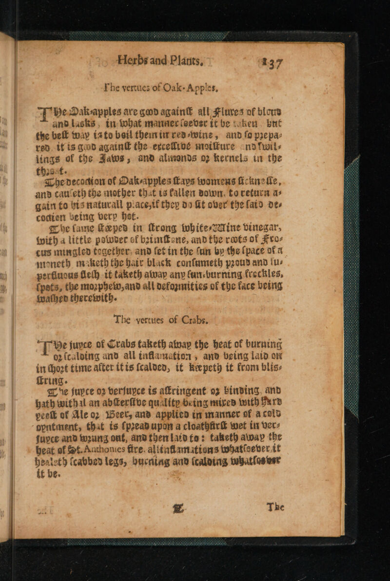 Fhe yertues of Oak- Apples, “Be Dak-sapples ave gadagain& all Fluves of blows and.lusks, tn tobat manner feever it be coken. brit the bell Map t2to betl themtirres-wine, and fo prepa- red, if is quod again€ the evcefibé wrotikure - na fwils lings of the AZaws, and alionds 02 kernels it the thst. hedecocdion of Dakeapples Lays wontens ic knell, and caret) the nother Chat 13 alles Bown, to retura as gain fo bis natural p.ace,tf they 09 HE over thefato oes coder beta berp Ho€. Khe fane Keeper tn rong twhifesTWine vinegar, nith a little potweer of batmfbone, and fhe rwts of Fro- cus mingled tocetber, and (et tn the fan bp the {pace of a toneth maketh the faty black confameth peowd and ius perfiuous Gelh if taketh atwap any Can-burning freckles, fpets, the mozpyelv,and all defogmitics of the face being (uathen therewith. The -yertues of Crabs. “Te juyce of Crabs tabketh atvap the beat of burning * opfcaloing and all inflammation, anv being Laid on int Chozt time after itis fcaloen, if Keepeth if from bliss Tring. or he jupce 02 berfuyce is akringen€ 02 binding, and bath withal an ab@erflde quality being miped with furs peott of Ale oz Weer, and applied tm manner of acols opntment, that ts {preadupon a cloathfir® wet ti vers fupce and w2ung out, andtyenlaidto: taketh away the beat of Sf. Anthonies fire. alitnflamations tobat(seber tt oo (cabbed legs, burntag and (calaing whatlosesr f be. z The