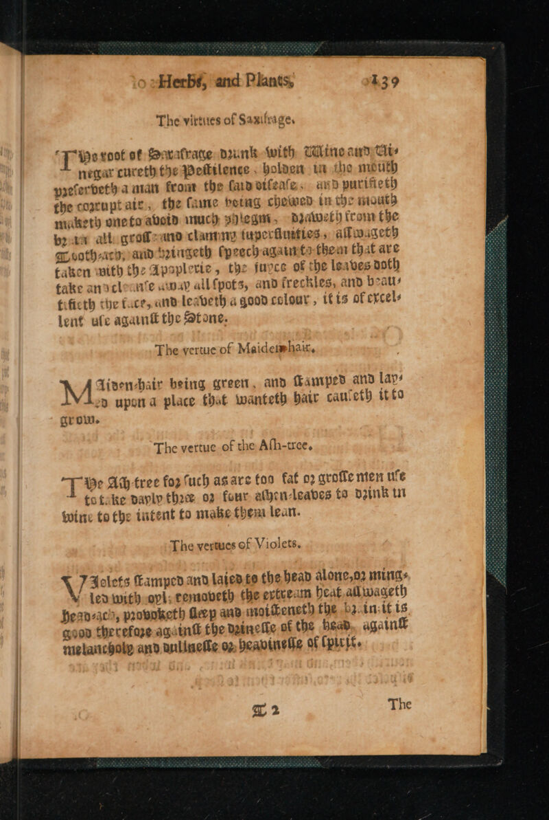 ‘Tio voot of Bavafrane, dunk With Wiline aware negar cureth tye Potltlence . Holden ut ie mu uth yreferbet a atatt front the fapetleate, avd puriiietd fhe coaruptaty., the fame berag chewed tr the monty makety onefo avoid inuch, spiegut, Byawet) from the bor all grofoand clannny tuperfusties., afwaget) EL vothaicy; and ‘yingeth (preci agatrts thea Chat are tatsen with the Apsplerie, the fuyce of the Isaves noth take anacleaie uuay allf{pots, and freckles, and beau: fificth the face, and Leabeth a good colour, ifts of evcels lent ule again the atone. The -vertueof Maidesmhain, Ay, Aivenchair being greet, and Famiped and lays IVion upsna place that wanteth baw cauleth it fo grow. The vertue of the Afh-tree, T Be At tree fog fuch asare foo fat 02 aroffe nen ufe totake pavly thace 02 four alyen-leabes ta D2pnk ut Wine to tbe tutent to mabe them lean. The vertues of Violets. 7 Folets Campedand laicd co the bead alone,o2 mugs lea with opi; removeth tbe extrem beat, ailwageth hean-acs, proboketh deep ana ntotihenet) the bainsif ts coon therefore again’ the dinette ot the bead, again nielanicboly and anllwetle og, beavinetie of (pitt. qT 2