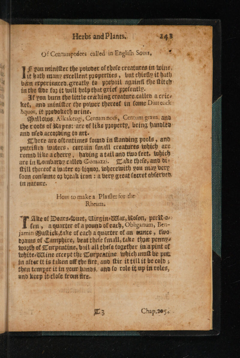 | F you mintier the powder of hele creatures tr twine, it bath many excellent paoperttes, but chiefly tf bath inthe fine fo2 i will help that artef prefentiy. He you burn the little creching cveatute.callen a crice ket, and miniffer the power thevesf ti fonie Diuretick hquor, t¢ pseboketh arine, MWallows, Alkakengi, Centum nodi, Centum grava, ang the roots of Rapes: -are of like property, being Handles: and ufed accozding £0 arg. Shere ave oftentimes found in Landing pools, and putrifies waters, certain fall creatures twbich are rommdlikeacherry, babing atatland twofert, tobich {Till thereof a Water o2-liquor, Wheretwith you ntap very Coon confaste o2 bzeak iron 3a very great fecret obferven. in mature. How to makea Plarfter forthe Rheum, “# Ake of Dears-Ouct, UirgineAlar, Role, perit-o-> fen, aquarter of a pound of cach, Obliganum, Ben- jamin Wattick.take of each a quarter of aw autice, flvo- pranis of Camipbire, beat thele finall, take the permys wath of Lurpentine, boil all thefs fogetber ura pint of twhite-@Wline ercept the ourpeatine which mull be put {it alter tt is faken off the fire, and Mir if fill 1 be cold ; then temper if in pour bangs, ane fo role if up in roles, and keep ifclole from fire.