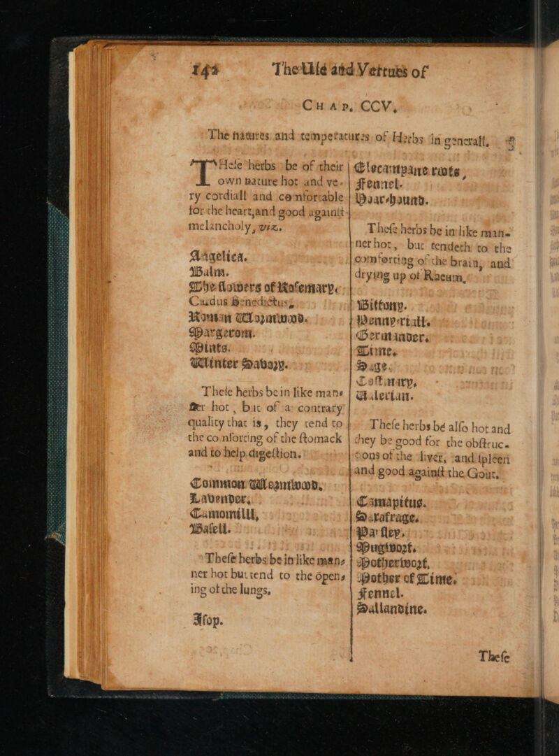 tee nc PRE ne og Sa 43 CHAP, Hele herbs > be of their own nature hot and ve ry cordial! and centorrable rthe heartjanc 1 good a ‘gaint | mela ecest uv Ute Aaaelica. WBalia. ebye flowers h-cermenigic Caiaus Benediétu: Iain WL Goairan Wargeron. Mitts. Winter Sassy. Thete herbs bein Jike mane Mer hot. bic of -a contrary quality that is, bi! tend to the co. nfort ing of the {tomack atid to help dige(tion. Coinnion WHosntivad, Lavender, Camomilll, Wafeti. Thefe herbs be inlike men- ner hot buttend to the Opens ing ot the lungs. op. CCV, ~~ wy eral, Duarehauinyd. Thefe herbs be inlike mine nerhot,» bue tendeth: tothe the brain, and Weinny-rtath. Oermtaader, Wiiite,. Cat ataryp, Thete herbs bé alfa hot ahd and ipléen S<rafrage. Parfley, Wugivort. Jpotier toot, pother of Lime, Fennel.