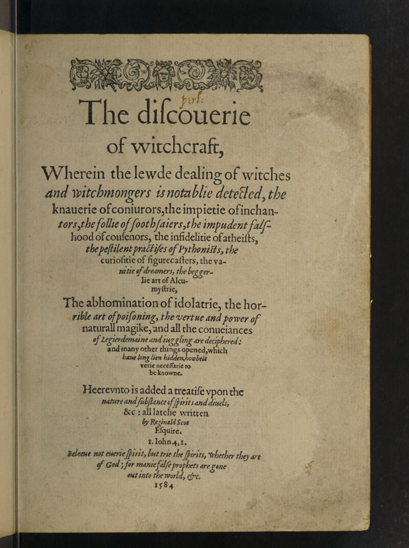 ► | << 1 • f* btrl: • 1 he dilcbuerie of witchcraft, Wherein the lewde dealing of witches and mtchmongers isnotablie detectedy the knauerie ofconiurors,theimpietie ofinchan- torsytbe follie offdothfaiers,the impudentfatf- hood ofcoufcnors, the infidelitie ofatheifts, thepc(iilentpra cti/cs ofPythoniSis, the curiofitieof figurecafters, theva- mtie of dreamers, the hegger- lie art of Alcu- myftrie. The abhomination of idolatrie, the hor¬ rid art ofpoifoning,, the vertue and power of naturall magike, and all the conueiances of Legierdemame andWgghng are deciphered: and many other things openedjwhich bane long lien biddenfnoxobeit verie neceflarie co beknowne. Heerevnto is added a treatife vpon the nature andfuhflance of flints and diuels, &c : all latelie written by Reginald Scot F.lquire. I. Iohn.4,1. Zekeue not euerieflirit, hut trie theflints, whether the) art of God; for maniefalfeprophets are gone out into the world, &c. i*84