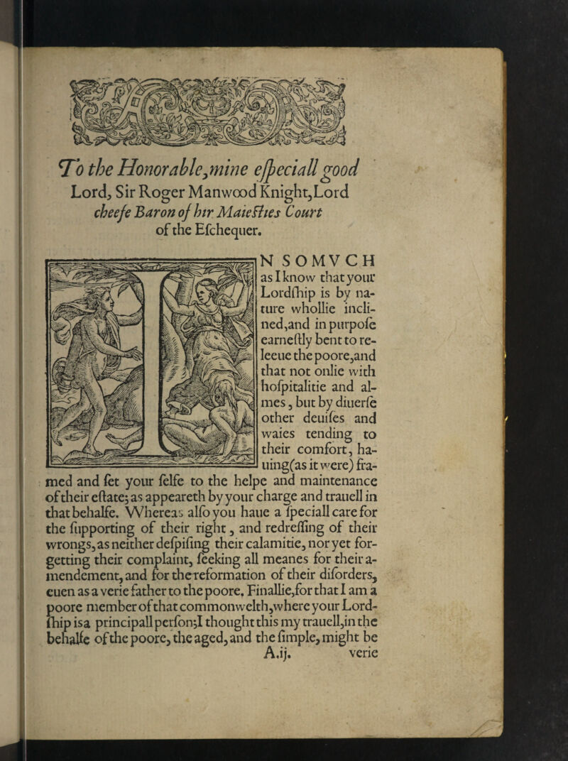 -r Ttf the Honor able^mine ejheciali good Lord* Sir Roger Manwood Knight,Lord cbeefe Baron ojhir Mate flies Court of the Efchequer. N SOMVCH as I know that your Lordfhip is by na¬ ture whollie incli¬ ned,and inpurpofe earneftly bent to re- leeue thepoore,and that not onlie with hofpitalitie and al¬ ines 3 but by diuerfe other deuifes and waies tending to their comfort, ha- uingfas it were) fra¬ med and fet your felfe to the helpe and maintenance of their eftate; as appeareth by your charge and trauell in thatbehalfe. Whereas alio you haue a ipeciall care for the fupporting of their right , and redreffing of their wrongs, as neither delpifing their calamitie, nor yet for¬ getting their complaint, feeking all meanes for their a- mendement,and for thereformation of their diforders, cuen as a verie father to the poore, Finallie,for that I am a poore member of that commonwelth,wherc your Lord¬ fhip isa principall perfond thought this my trauell,in the behatfe of the poore, the aged, and the fimple, might be A,ij. verie