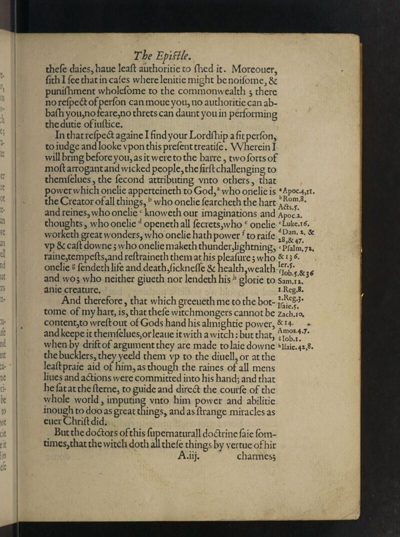 thele daies,haue leaft authorise to fhed it. Moreoucr, fith I fee that in cafes where lenitie might be noilbme, & punifhment wholefome to the commonwealth s there no refpeft ofperfbn can moue you, no authoritie can ab- bafh you,no feare,no threts can daunt you in performing thedutie ofiuftice. In that relpebl againe I find your Lordfhip afitperlon, to iudge and looke vpon this prefent treadle. Wherein I will bring beforeyou, as it were to the barre , two lorts of molt arrogant and wicked people, the firlt challenging to themfelues, the fecond attributing vnto others, that power which onelie apperteineth to God/ who onelie is •Apoc.4su. the Creator ofall things,b who onelie fearcheth the hart and reines, who oneliec knoweth our imaginations and Apoci. thoughts, who onelied openeth all fecrets,whoc onelie cLuke.i6. worketh great wonders, who onelie hath powerf to raife & vp & call downe; who onelie maketh thunder,lightning, *p’falm.V*. raine,tempells,and rellraineth them at his pleafure s who & 136- onelie s fendethlife and death,licknelfe & health,wealth & 6 and wo, who neither giueth nor lendethhish glorie to Samliz.3 anie creature. x.Reg.8. And therefore, that whichgreeuethme tothebot- tome of my hart, is, that thefe witchmongers cannot be zach.io, content,to wreft out of Gods hand his almightie power,& H* - and keepe it themfelues,orleaue it with a witch: but that, tioba!’7* when by drift of argument they are made to laie downe hHaie.4*,8, the bucklers, they yeeld them vp to the diuell,or at the leallpraie aid of him, as thougn the raines of all mens liues and actions were committed into his hand; and that he lat at the Herne, to guide and direct the courle of the whole world, imputing vnto him power and abilitie inough to doo as great things, and as llrange miracles as euerChrifldid. But the doctors of this fupernaturall dodtrine laie loin- times,that the witch doth all thefe things by vertue of hir A.iij. chariness