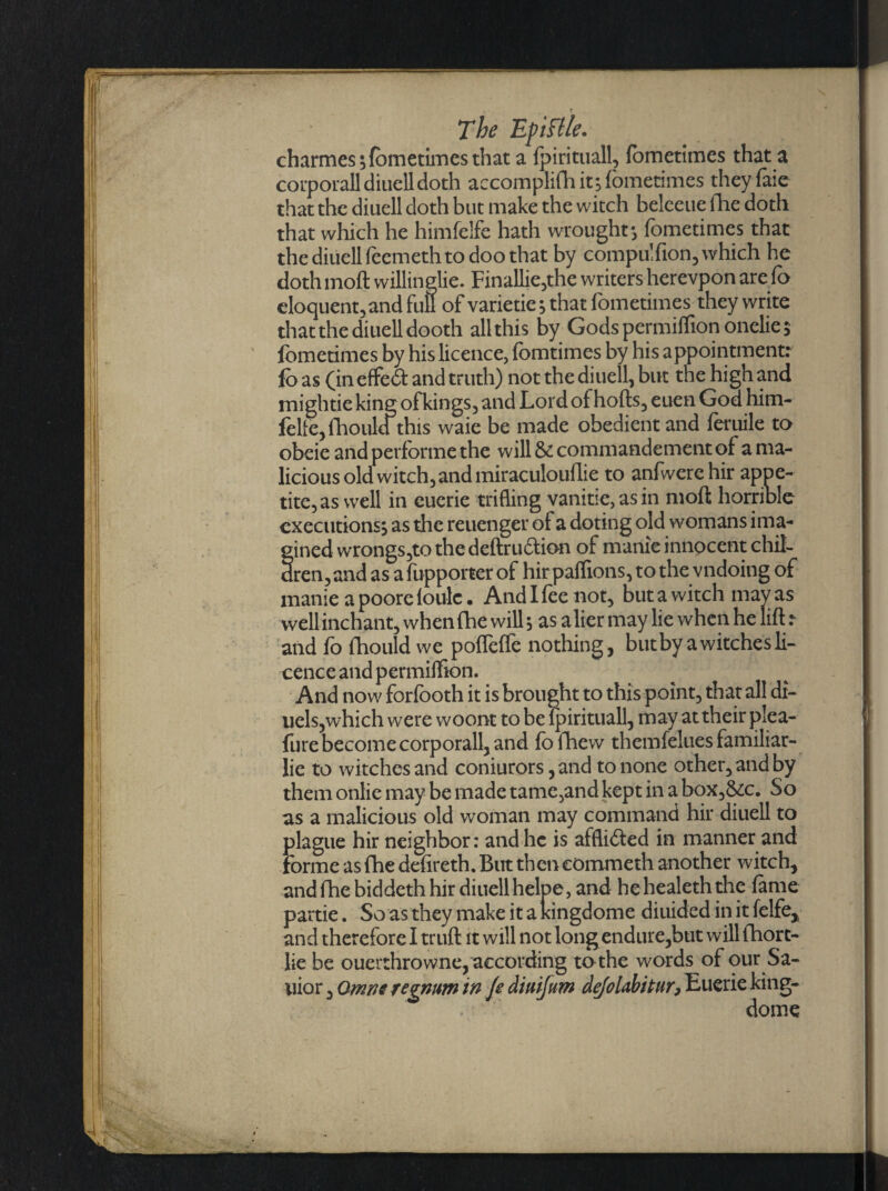 Tbe Eftslle. charmes 5 fometimes that a fpirituall, fometimes that a corporall diuell doth accomplifh it; fometimes theyfaie that the diuell doth but make the witch belceue fhe doth that which he himfelfe hath wrought ; fometimes that the diuell (eerneth to doo that by compu'fion, which he doth moft willinglie. Finallie,the writers herevpon are fo eloquent, and fufl of varietie; that fometimes they write that the diuell dooth all this by Gods permiffion onelie; fometimes by his licence, fomtimes by his appointment: fo as (in effeft and truth) not the diuell, but tne high and mightie king ofkings, and Lord of hofts, euen God him- fclfejftiould this waie be made obedient and feruile to obeie and performe the will & commandement of a ma¬ licious old witch, and miraculouflie to anfwerehir appe¬ tite, as well in cuerie trifling vanitie,asin moft horrible executions, as the reuenger of a doting old womans ima- fined wrongs,to the deftru&ion of manic innocent chit- ren,and as afupporter of hirpaffions, to the vndoing of manie a poore iou-lc • And I lee not, but a witch may as well inchant, when (he will 5 as alier may lie when he lift :• and fo fhould we pofleffe nothing, but by a witches li¬ cence and permiffion. And now forfooth it is brought to this point, that all di- uels,which were woont to be lpirituall, may at their plea- fure become corporall, and fo fhew themfelues familiar- lie to witches and coniurors, and to none other, and by them onlie may be made tame,and kept in a box,&c. So as a malicious old woman may command hir diuell to plague hir neighbor: and he is afflicted in manner and forme as fhe defireth. But then commeth another witch, and fhe biddeth hir diuell helpe, and hehealethdie lame partie. So as they make it a ldngdome diuided in it lelfe* and therefore I truft it will not long endure,but will fhort- lie be ouerthrowne, according to the words of our Sa- uior, Omm regnum in Jedmfum deJoUbitur, Euerie king- dome