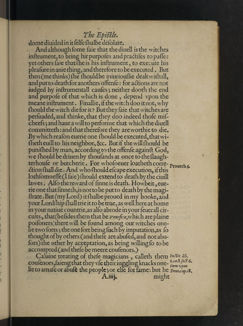 dome diuided in it fclfe fhalbe defolate. • And although fome faie that the diuell is the witches inftrument,to bring hirpurpofes andpra&ifes topaffc: yet others faie thatfheis his inftrument, to execute his pleafure in anie thing, and therefore to be executed. But then (me thinks) fhe fhould be iniuriouflie dealt withall, and put to death for anothers offenfe: for adlions are not iudged by inftrumentall caufes; neither dooth the end and purpofe of that which is done , depend vpon the meane inftrument. Finallie, if the witch doo it not, why fhould the witch dieforit? Buttheylaie that witches are perfuaded,and thinke,that they doo indeed thofe mid cheefs; and haue a will to performe that which the diuell committeth: and that therefore they are worthie to die. By which reafon euerie one fhould oe executed,that wi- fbetheuillto his neighbor, &c. But if the will fhould be punifhed by man, according to the offenfe againfl God, we fhould be driuen by thoufands at once to theflaugh- terhoufo or butcherie. For whofoeuer loatheth corre-p , £tion fhall die. And who fhould efoape execution, ifthis lothfomnefle(Ifaie) fhould extend to death by the ciuill lawes. Alfo the reward of finne is death. Flowbeit, eue¬ rie one that finneth,is not to be put to death by the magi- ftrate. But (my Lord) it fhalbe proued in my booke, and your Lordfhip fhall trie it to be true, as well nere at home in your natiue countrie,as alfo abrode in your fouerall cir¬ cuits , that(befides them that be renefica,which areplaine poifoners'there will be found among our witches one- lie two forts; the one fort being fuch by imputation,as fo thought of by others (and thefe are abufea, and not abu- fors)the other by acceptation, as being willing fo to be accomptedfand thefe oe meere coufenors.) Caluine treating of thefe magicians , calleth them lib. . coufenors,faieng that they vfe their iuggling knacks one- C' lietoamafeorabufc the people; or elle for fame: but he A.iiij. might