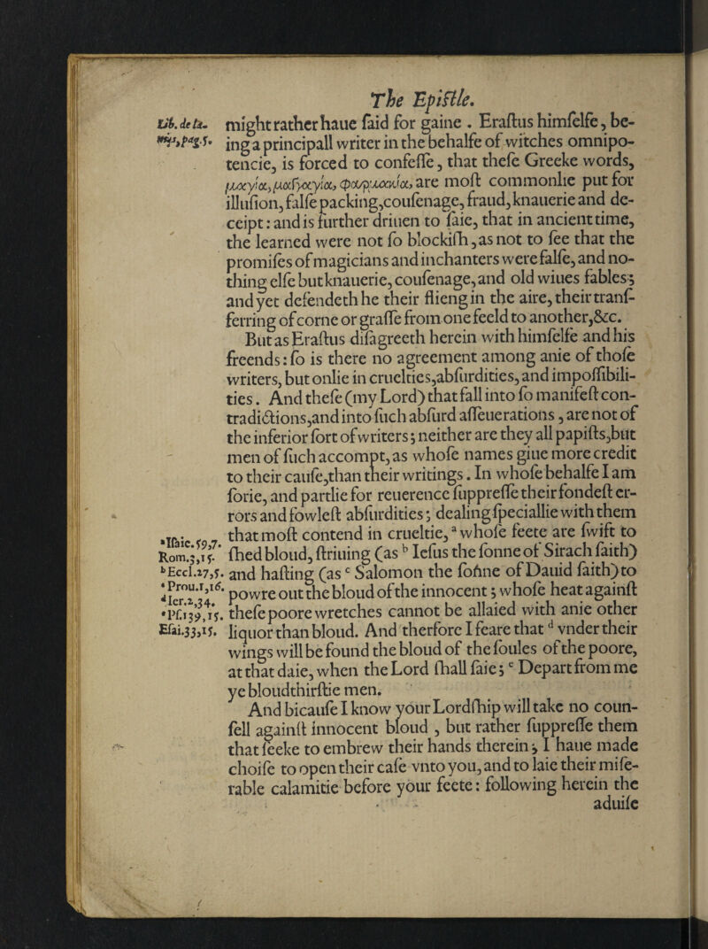 Lit. Jeti. might rather haue faid for gaine . Eraftus himfelfe, be- f* jng a principall writer in the behalfe of witches omnipo- tencie, is forced to confelfe, that thefe Greeke words, IAMy!a,/xafyxyM, (poyp^uxMcc, are mod commonlie put for iliufion, falfe packing,coufenage, fraud, knauerie and de- ceipt: and is f urther driuen to faie, that in ancient time, the learned were not fo b!ockifh,asnot to fee that the promifes of magicians and inchanters were falfe, and no¬ thing elfebutknauerie,coufenage, and old wiues fables; andyet defendethhe their fliengin the aire, their trans¬ ferring of come or grade from one feeld to another,See. But as Eradus difagreeth herein with himfelfe and his freends: fo is there no agreement among anie of thole writers, but onlie in cruelties,abfurdities, and impolfibili- ties. And thefe (my Lord) thatfall into fo manifeft con¬ tradictions,and into fuch abfurd alterations, are not of the inferior fort of writers; neither are they all papids,but men of fuch accompt, as whofe names giue more credit to their caule,than their writings. In whole behalfe I am forie, and pardie for reuerence fupprefle their fonded er¬ rors and fowled abfurdities; dealing Ipeciallie with them ... . that mod contend in crueltie,3 whofe feete are fwift to Rom?;,if7' fhedblond,drilling (as b Iefus thefonne of Sirach faith) kEccl.z7,s. and hading (asc Salomon the foAne of Dauid laith) to powre out the bloud ofthe innocent; whofe heatagaind thefepoore wretches cannot be allaied with anie other liquor than bloud. And therforelfearethatd vndertheir wings will be found the bloud of thefoules of the poore, at that daie, when the Lord fhallfaie;c Depart from me ye bloudthirdie men. And bicaufe I know your Lordfhip will take no coun¬ fell againd Innocent bloud , but rather fupprefle them that leeke to embrew their hands therein; I haue made choife to open their cafe vnto you, and to laic their mi fe- rable calamitie before your feete: following herein the i • aduile