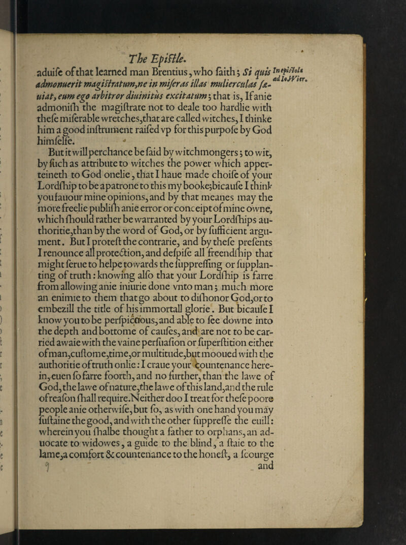 . # The Epiftle. aduife of that learned man Brentius,who faith; Si quis T^^u(r admonuerit magittrattim,ne in mtferas ill as mulierctdas fa* 9 * tr° uiat, eum ego arbitror diuinitus excitatum; that is, Ifanie admonifh the magiftratc not to deale too hardlic with thefe miferable wretches,that are called witches, I thinke him a goodinftrument railed vp for this purpofe by God himfelfe. * But it will perchance be faid by witchmongers, to wit, byfuchas attribute to witches the power which apper- teineth to God onelie, that I haue made choife of your Lordfhip to be apatrone to this my booke;bicaufe I think youfauour mine opinions, and by that meanes may the more freelie publiSn anie error or conceipt ofmine owne, which fhoula rather be warranted byyourLordfhips au¬ thorise,than by the word of God, or byfufficient argu¬ ment. Butlproteftthecontrarie, and by thefe prefents I renounce all protedfion, and defpife all freendfnip that might feme to helpe towards the fuppreffing or fiipplan- ting of truth: knowing alfo that your Loralhip is farre from allowing anie iniuriedone vntoman; much more an enimieto them that go about todifhonorGod,orto embezill the title of his immortal! glorie. But bicaufel know you to be perfpicaous,and able to fee downe into the depth andbottome of caufcs,and are not to be car¬ ried awaie with the vaine perfuafion or fuperftition either ofman,cuftome,time,or multitude,but mooued with the authoritie oftruth onlie: I craue your countenance here¬ in, euenfb farre foorth,and no further, than the lawe of God, the lawe of nature,the lawe of this land,and the rule ofreafbn fhall require.Neither doo I treat for thefe poore people anie otherwi(e,but fo, as with one hand you may fuftaine the good, and with the other fiipprefle the euill: wherein you fhalbe thought a father to orphans, an ad- uocate to widowes, a guide to the blind, a ftaie to the lameya comfort countenance to the honeft, a Icourge and !