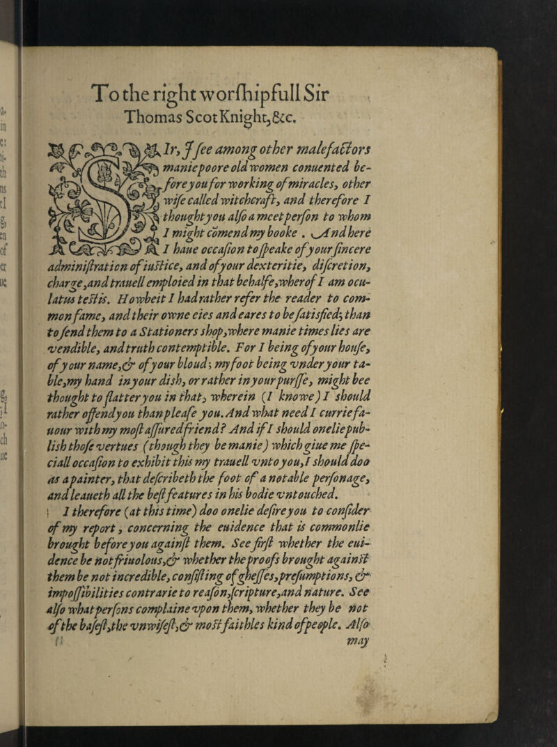 To the right worfhipfull Sir Thomas Scot Knight,&c. lr,J fee among other malefactors maniepoore old women comerited bc- ^oreyou for working ofmiracles, other wife called witchcraft, and therefore I thought you alfo a meetperfon to whom I might comend my booke . nd here I haue occafion to(feakc ofyourfncere adminijlraticn ofiuftice, and of your dexteritie, diferetion, charge ^and trauell emploied in that behalfe,wherof I am ocu- latm testis. Howbeit I had rather refer the reader to com¬ monfame, and their owne eies and eares to befatisfied; than to fend them to a Stationers shop, where manie times lies are rvendible, and truth contemptible. For I being of your houfe, of your name,& of your bloud\ my foot being vnderyour ta¬ ble,my hand in your dish, or rather inyourpurffe, might bee thought to flatter you in thats wherein (/ knowe) I should rather offendyou thanpleafe you. And what need I curriefa- uour with ny moflaffuredfriend? And if I should oneliepub¬ lish thofe vertues (though they be manie) whichgiue me fpe* ciall occafion to exhibit this my trauell vntoyou,! should doe as a painter, that deferibeth the foot of a notable perfon age, and leaueth all the befl features in his bodie vntouched. 1 therefore (at this time) doo onelie defire you to conflder of my report, concerning the euidence that is commonlie brought beforeyou againft them. See frfl whether the eui¬ dence be notfriuolous,& whether the proofs brought against them be not incredible, confifling ofgheffes,preemptions, dr impoffibilities contrarie to reafon,(cripture,and nature. See alfo what perfons complaine vpon them, whether they be not of the ba/efl,the vnwifefl,& mosifaithles kind of people. Alfo ft ' may