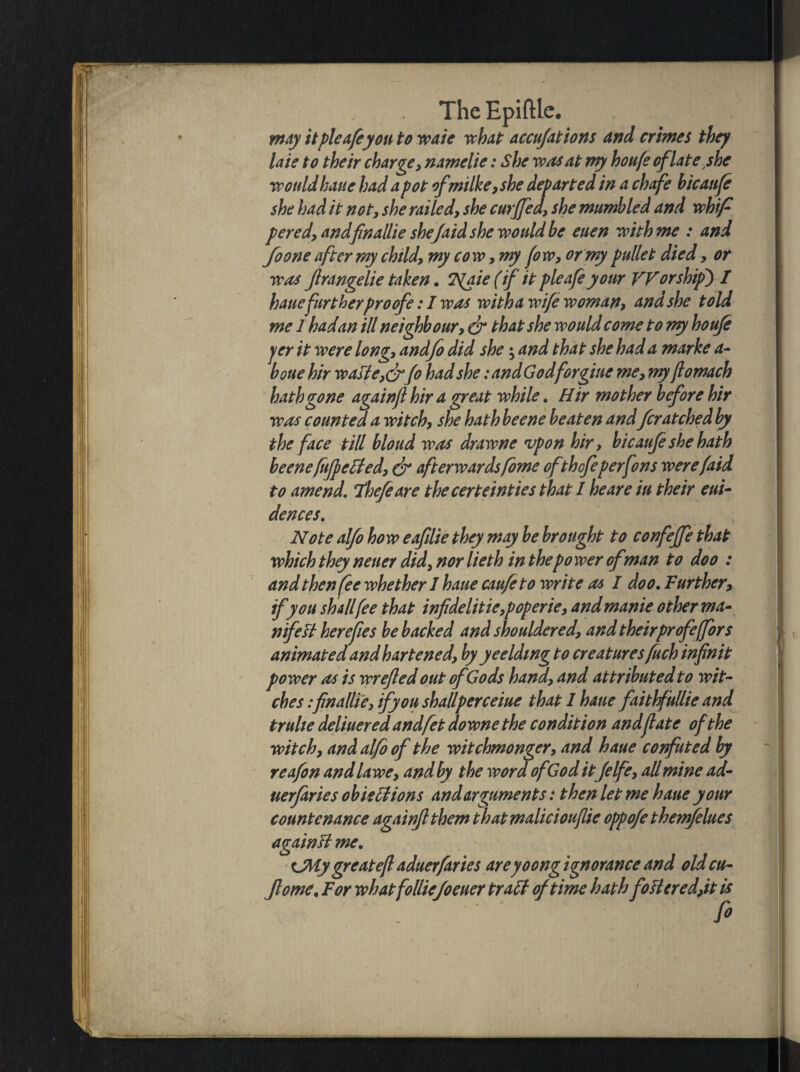 may it pie afeyou to waie what accu/ations and crimes they laie to their charge, namelie: She was at my houfe of late she would bane had a pot of milk e, she departed in a chafe bicaufe she had it not, she railed, she curjfea, she mumbled and whip pered, and finallie shefaid she would be euen with me : and foone after my child, my cow, my few, or my pullet died, or was Jirangelie taken. T^aie (if it plea/e your TV or ship) I hauefurtherproofs: I was with a wife woman, and she told me 1 hadan ill neighbour, dr that she would come to wy houfe per it were long, andfo did she; and that she had a marke a- bone hir waste, drfe had she :andGodforgiue me, myft omach hath gone againjl hir a great while. H ir mother before hir was counted a witch, she hath beene beaten and fcratched by the face till bloud was drawne upon hir, bicaufe she hath beene fitfpeffed, dr afterwards feme ofthofeperfons were/aid to amend. Thefeare thecerteinties that I he are iu their eui- dences. Note alfo how eafilie they may be brought to confejfe that which they neuer did, nor lieth in thepo wer of man to doo : and then fee whether 1 haue caufeto write as I doo. Further, if you shallfee that infidelitie,poperie, andmanie other ma¬ nifest here fees be backed and shouldered, and theirprofe(for s animated and hartened, by ye elding to creaturesfuch inf nit power as is wrejled out ofGods hand, and attributed to wit¬ ches :finallie, if you shallperceiue that I haue faithfullie and trulie deliuered andfet downe the condition and fate of the witch, and alfo of the witchmonger, and haue confuted by reafon and lawe, and by the word of God itfelfe, all mine ad- uerfaries ob lections and arguments: then let me haue your countenance againjl them that malicioufiie oppo/e themfelues againti me. CMy great eft aduerfaries areyoong ignorance and oldcu- Jlome, For whatfolliejoeuer trati of time hath fo tiered,it is fi \