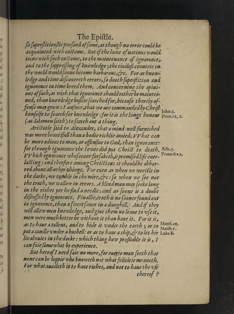 fo fuperflitioufliepurfued off omegas though no error could be acquainted with cuHome. But ft he Uwe of nations would* tome with fuch cudome, to the maintenance of ignorancer and to the fuppreffing of knowledge ; the ciuilefi countrie in the world would joone become barbarous,&c. For as know¬ ledge and time difcouereth errors, fo doothfuperfiition and ignorance in time breed them. And concerning the opini¬ ons of fuch,as wish that ignorance should rat her be maintei- ned, than knowledge buftliefearchedfor, bicaufe thereby of fenfe may gro w: I anfwcr/hat we are commandedby chrifi < himfelfe to fearch for knowledge for it is the kings honour p°roujf3r„ (as Salomon (aith') to fearch cut a thing. Aristotle faid to Alexander, that a mind well furnished was more beautifull than a bodie richlie araied. what can be more odious to man, or ojfenfme to Godr than ignorancer for through ignorance the I ewes did put Christ to death. AAs*. Which ignorance whofoeuerforfaketh,ispromifedlife euer- Prouerbs tailing: and the fore among Christians it shouldbe abhor¬ red aboue all other things. For euen as when we wreltle in the darkey we tumble in the mire,&c :fo when we fee not t he trut h, we wallow in errors. A blind man may feeke Ion? in the rishes yer he find a needle; and as foone is a doubt difcuffed by ignorance. Finallie,truth is no fo oner found out in ign0ranee, than a (beetfauor in a dunghill. And if they will allow men knowledge, andgiue them no leaue to vfeit, men were much better be without it than haue it. For it is, as to haue a tallent, and to hide it vnder the earth ; or to put a candle vnder a bush ell: or as to haue a ship,& to let hir Luke.8: liealwaies in thedocke: which thing how profitable it is, I canfaiefomewhat by experience. But hereof l need faie no more, for euerie man feeth that none can be happiewho knoweth not whatfelicitie meaneth. For what auailct h it to hone riches, and not to haue the vfe thereof ?
