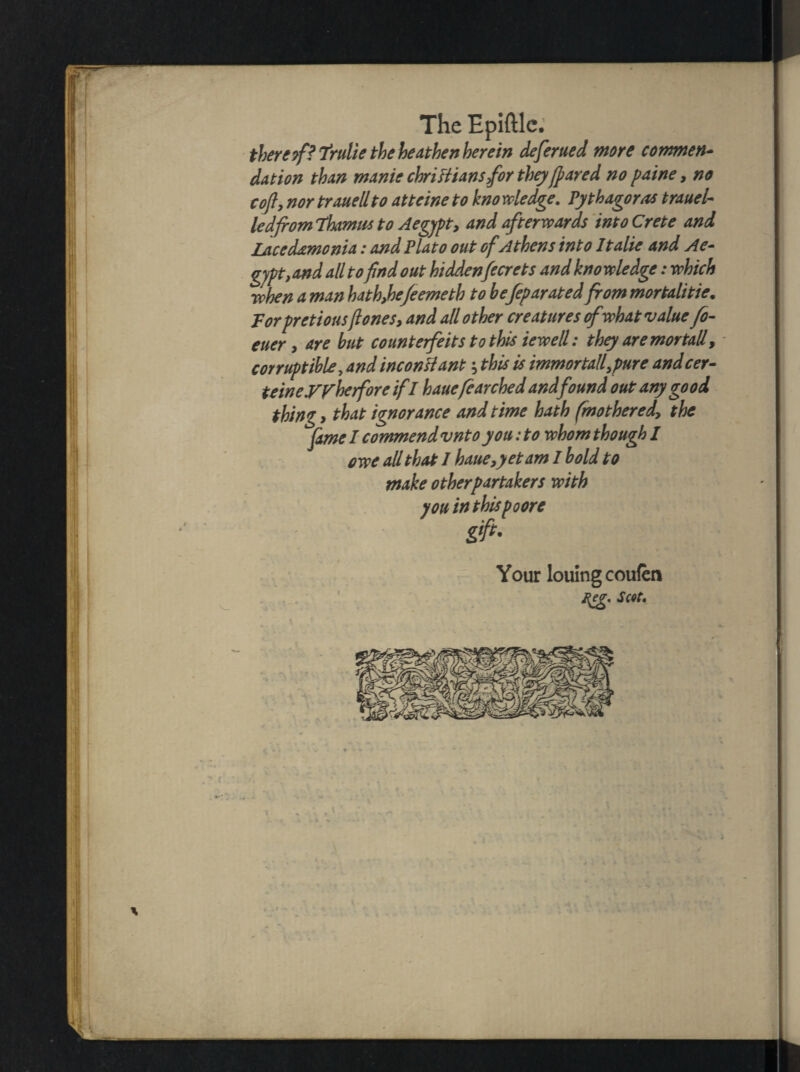 there/? frulie the heathen herein deferued more cowmen* da t ion than manic Christians for they feared no paine, no cofly nor trauellto attcine to kno wledge. Pythagoras trauel- led from Thamus to Aegypt, and afterwards into Crete and Lacedamonia: and Plato out of Athens into Italic and Ae* gyp t, and all to find out hiddenfecrets and knowledge: which when a man hath,he/e erne th to befeparated from mortalities Torpretiousft ones, and all other creatures ofwhat value fo- euer, are but countefeits to this iewell: they are mortal! > corruptible, and inconsiant; this is immortalfpure andcer- teineyyberfore ifl hauefcarched and found out any good thing y that ignorance and time hath fmotheredy the fame I commend vnto you: to whom though I owe all that I haue,yetam I bold to make otherpartakers with you in thispoore gift- Your loulngcoufen Reg* Scot.