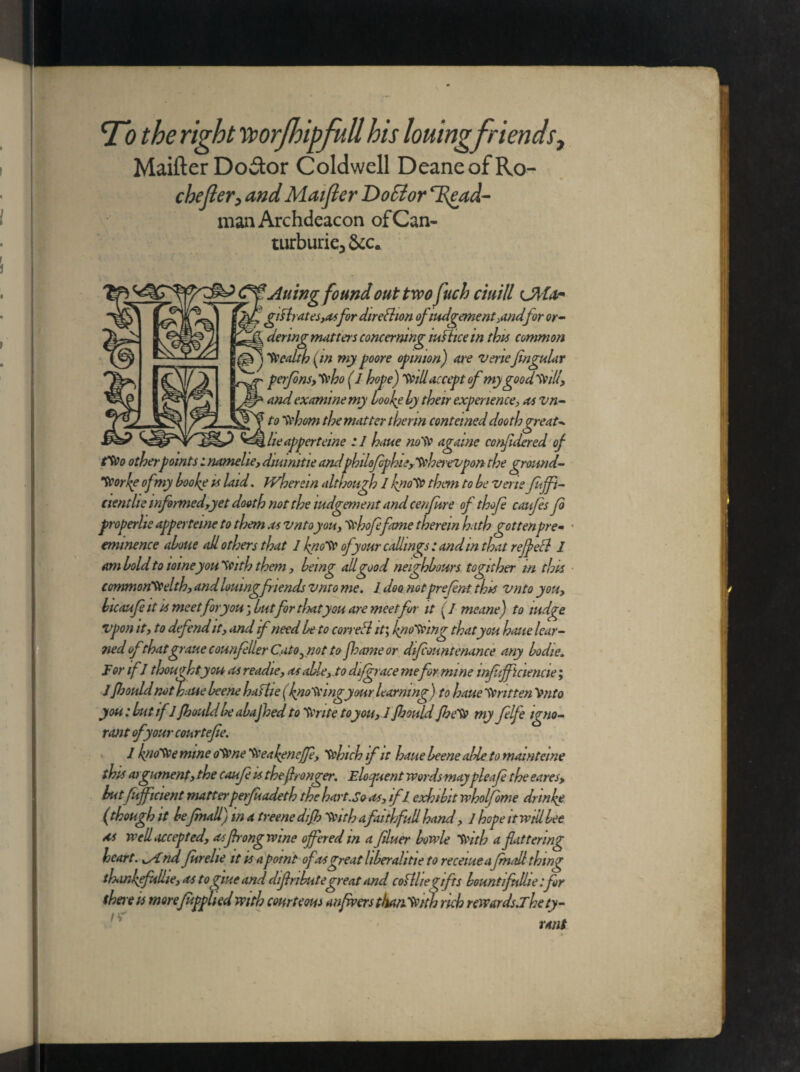 To the right worfhipfull his louingfriends, Maifter Do&or Coldwell DeaneofRo- cbejler3 and Maifier DoSior T^ead- man Archdeacon of Can- turburie3 &c. J^f&C^Auing found out two fuch ciuill ™ gyrates,asfor direction of lodgement>andfor or- ~ denngmatters concerning justice in this common - health (in my poore opinion) are venejingular perfons, frho (I hope) Will accept ofmygoodwill, and examine my looke ly their experience, as vn- to dehorn the matter therm conteined doothgreat* lie apperterne : 1 haue notfr agame confidered of Wo other points: namelie, diuinitie andphilofophie,'frhei'evpon the ground- Tv or!$e of my hoohe is laid. tvherem although 1 kno'ft them to he verte fitffi- cientlie informedyyet dooth not the tudgement and cenfure of thofe caufes jo properlie appertewe to them as vntoyou, Sehofefame therein hath gottenpre¬ eminence alone all others that 1 knoSf of your callings: and in that r effect 1 am hold to tomeyon'Seith them, being all good neighbours tognher in this common'fr elth, and lottingfriends vmo me. J doo notprefent this vnto you, hicaufeit is meet foryou; hut for thatyou are meetfor it (I meane) to indge vpon it, to defend it, and if need he to correft it; knowing that you hone lear¬ ned of thatgratie counfeller Cato^not to footsie or dfcountenance any hodie. For ifJ thought yon as readie, as aide,.to difgrace mefor mine infitffictencie; jfloould not haue heene hafhe (knowing your learning) to haue Written Vnto you: hut ifJ fkould he ahajhed to Sente to you, 1 floould Jhe'fr my felfe igno¬ rant of your courtefie. 1 hnofre mine oVene 'frea(enejfe, frhich if it haue heene aide to mamteine this argument, the caufe is thejhonger. Eloquent wordsmaypleafe the eares> butfufficient matterpeifuadeth the hart.So as, ifl exhibit wholfome dr inky (though it hefmall) in a treene dijh frith afaith full hand, 1 hope it will bee as well accepted, as frong wine offered m a filuer howle frith a flattering heart, ^yiridjurehe it is a pomt of as great liheralitie to receiueafmall thing tlxirffulhe, as togiue and diflnhutegreat and coflltegifts hountifnllie:flr there is morefupplied with courteous a njwers than frith rich rewards.Thety- !* rant