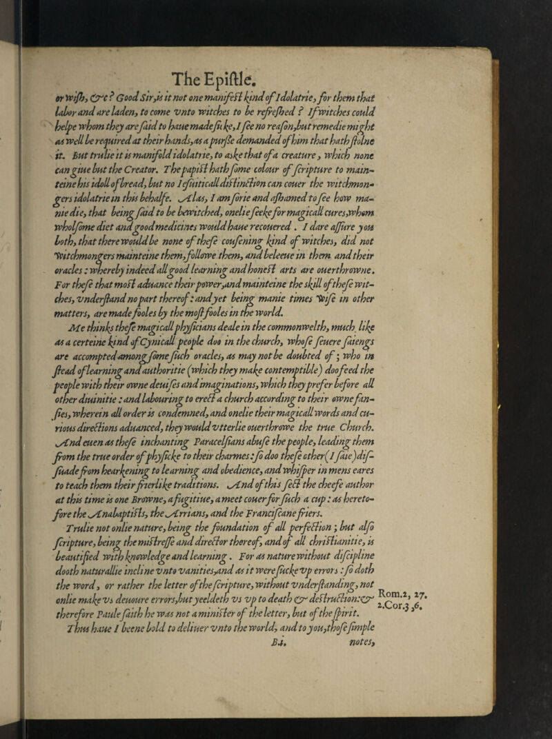 or Wifh, &C ? Good Sir,it it not one manifefl bind ofldolatrie,for them that labor and are laden, to come vnto witches to be refiefhed ? If witches could helpe whom they are findto haue made[h be, 1 fie no reafinjbut rernedie might as well be required at their hands,as a purfie demanded of him that hatbfiolnc it* But trulie it is manifold idolatne, to afe that of a creature , which none cangme but the Creator. Thepapifl hath fime colour of firipture to mam- terne his tdoll of bread, but no lefiuticaRdtflinBion can couer the witchmon- gen idolatriem this behalfe. ^Alas, I am fine and afhamed to fie how ma- nie die, that beingfind to be bewitched, onelt efee befir magtcali cures,whom wholfime diet and good medicines would haue recouered. I dare affure you both, that there would be none ofthefi coufinmg Ifnd of witches, did not Vutchmongers mamteine them,followe them, and beleeue in them and their oracles : whereby indeed all good learning and honed arts are ouerthrowne. For thefi that mofl aduance their power,and mamteine the sbdl ofthefi wit- ches,v nderfiand no part thereof : and yet being manie times 'Voife in other matters, are made fioles by the moffooles in the world. Me thinbs thefi magicallphyficians deale in the commonwelth, much libe as a certeine bind ofCymcall people doo m the church, whofi finere fatengs are accomptedamongfimefuch oracles, as may not be doubted of; who in fie ad of learning and authoritte (which they mabe contemptible) doo feed the people with their owne deuifis and imaginations, which they prefer before all other diuimtie : and labouring to ereCl a church according to their ownefin- (ies, wherein all order is condemned, and onelie their magicallwords and cu¬ rious directions aduanced, they would vtterlie ouerthrowe the true church. ^/Cndeuen as thefi mchanting Paracelfians abufi the people, leading them from the true order ofphyficbe to their charmestfi doo thefi ether ffine)dif- Juade fiom hear^ning to learning and obedience, and whifper in mens eares to teach them theirfiierhbe traditions, ^/tnd of this feCl the cheefe author at this time is one Browne, afugitiue, a meet couerforfuch a cup: as hereto¬ fore the isinabaptifls, the Arrians, and the Francifcanefriers. Trulie not onlie nature, being the foundation of all perfection; but alfi firipture, being the miflre/fe and dtreClor thereof, and of all chriChamtie, is beautified with bnowledge and learning. For as nature without difiipltne dooth naturalhe incline vnto vamties^md as it werefuebevp errors :fi doth the word, or rather the letter of the firipture, without vnderfianding, not Rom.2, 27, 2.Cor.3,6. Ba, notes, onlie mabe vs demure errors,butyeeldeth vs vp to death Cr deftruCtion:CT therefore Paulefilth he was not a minister of the letter, but of thejbirit. Thus haue l beene bold to detitter vnto the world, and to you,thofifimple