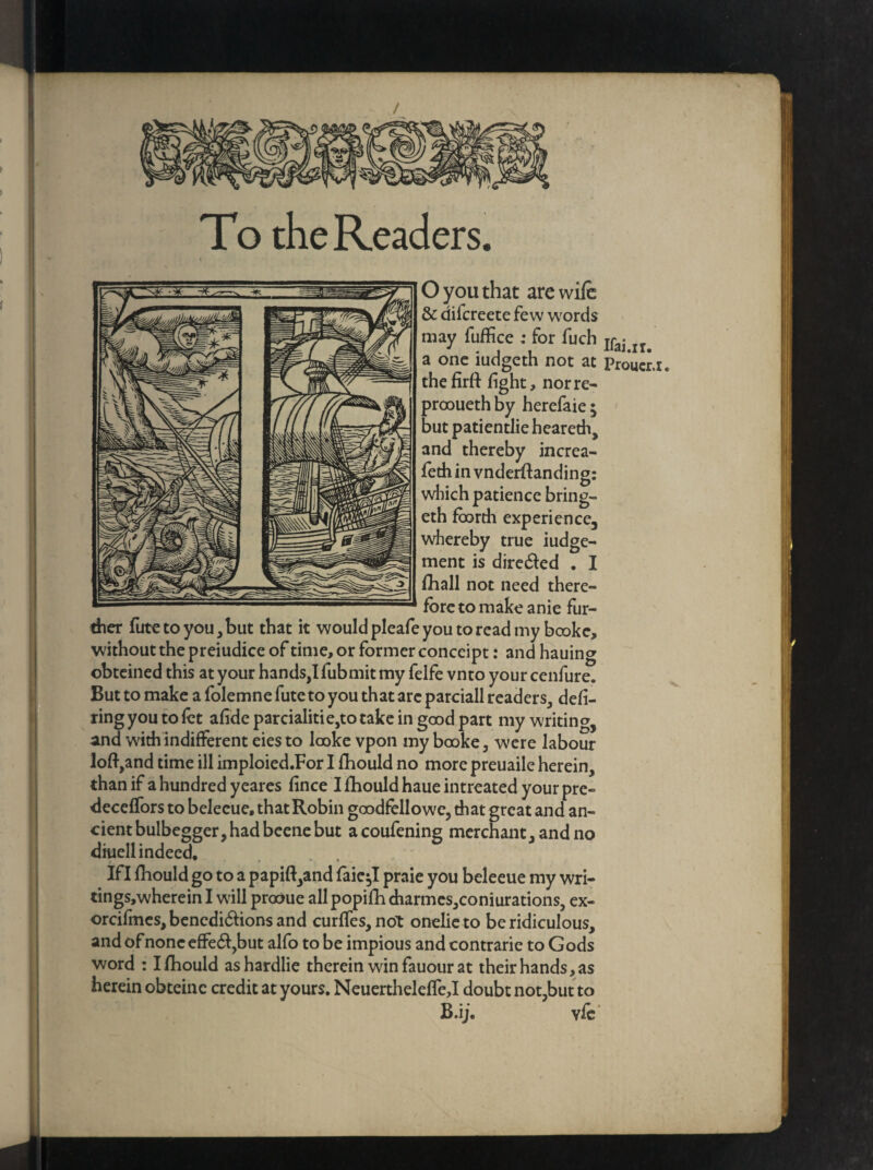 To the Readers. O you that are wile & difcreete few words may fuffice : for fuch a one iudgeth not at thefirft light, nor re- prooueth by herefaie; but patientlie heareth, and thereby increa- feth in vnderftanding: which patience bring- eth foorth experience, whereby true iudge- ment is diredted . I lhall not need there¬ fore to make anie fur¬ ther futc to you, but that it would pleafe you to read my bcoke, without the preiudice of time, or former conccipt: and hauing obteined this at your hands,Ifubmit my felfe vnto your cenfure. But to make a folemne fute to you that are parciall readers, deli- ring you to let alideparcialitie,to take in good part my writing, and with indifferent eiesto looke vpon my booke, were labour loft,and time ill imploied.For I fhould no more preuaile herein, than if a hundred yeares lince I fhould haue intreated your pre- decelfors to belecue, that Robin goodfellowe, that great and an¬ cient bulbegger, had beene but acoufening merchant, and no diuell indeed. Ifl fhould go to a papift,and faie^I praie you beleeue my wri- tings,whereinl will produe allpopifhdiarmes,coniurations, ex- orcifmes,benedi6honsand curlfes,not onelieto be ridiculous, and ofnonc efFe£f,but alfo to be impious and contrarie to Gods word : I fhould ashardlie therein win fauour at their hands, as herein obteinc credit at yours. NeuerthelelTe,I doubt not,but to B.ij. vfc Ifai.ir. Proucr.i.