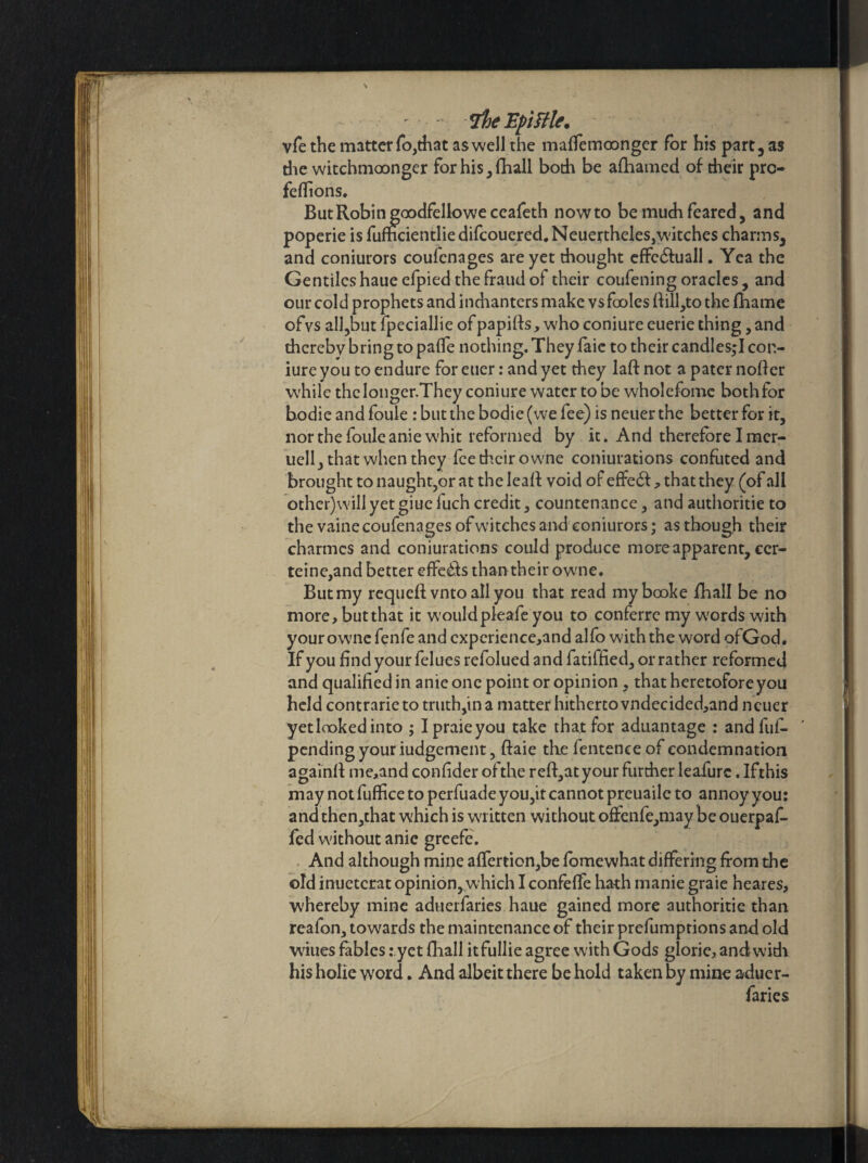 VheEpittle. vfe the matter fo,that as well the maffemoonger for his part, as die witchmoonger for his, fhall both be afhamed of their pro feflions. But Robin goodfello we ccafeth nowto be much feared, and poperie is fumcientliedifcouered,Neuertheles,witches charms, and coniurors coufcnages are yet thought effcdfuall. Yea the Gentiles haue efpied the fraud of their coufening oracles, and our cold prophets and inchanters make vs fooles flill,to the fhame ofvs all,but fpeciallie of papifls, who coniure euerie thing, and thereby bring to paflfe nothing. They faie to their candles;! con¬ iure you to endure for euer: and yet they laft not a pater nofter while theIonger.They coniure water to be wholefome bothfor bodie and foule : but the bodie (we fee) is neuer the better for it, nor the fouleanie whit reformed by it. And therefore I mer- uell, that when they fee their owne coniurations confuted and brought to naught,or at the leal! void of effe<5!, that they (of all other)will yet giue fuch credit, countenance, and authoritie to the vainecoufenages of witches and coniurors; as though their charmcs and coniurations could produce more apparent, ccr- teine,and better effedfs than their owne. But my requefl vnto all you that read mybooke fhall be no more, but that it wouldpleafe you to conferre my words with your owne fenfe and cxperience,and alfo with the word ofGod. If you find your felues refolued and fatiffied, or rather reformed and qualified in anie one point or opinion , that heretofore you held contrarieto truth,in a matter hitherto vndecided,and neuer yetlaokedinto ; Ipraieyou take that for aduantage : andfuf- pending your iudgement, ftaie the fentence of condemnation againfl me,and confider of the reft,at your further leafure. Ifthis may not fuffice to perfuade you,it cannot preuaile to annoy you: and then,that which is written without offenfe,may be ouerpaf- jfed without anie greefe. And although mine affertion,be fomewhat differing from the old inuetcrat opinion,which I confeffe hath manie graie heares, whereby mine aduerfaries haue gained more authoritie than reafon, towards the maintenance of their preemptions and old wines fables: yet fhall itfullie agree with Gods glorie, andwidi his holie word. And albeit there be hold taken by mine aducr-