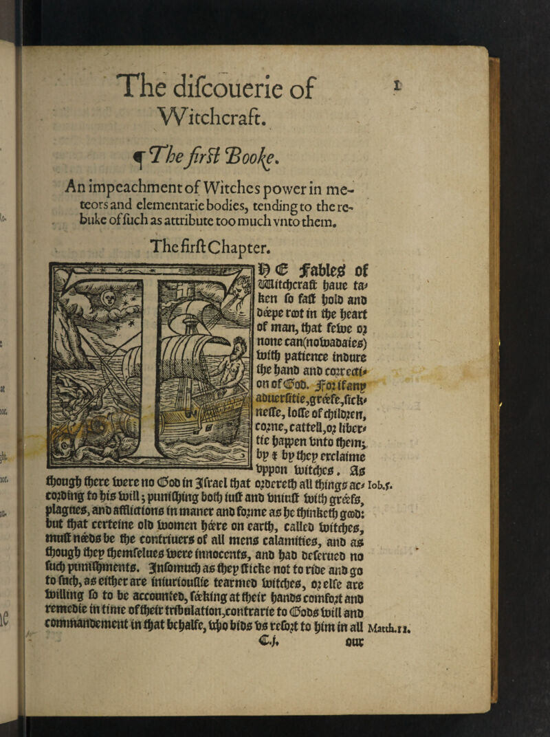 The difcouerie of Witchcraft. \ *■ f ^ Thefirst hBoo^e. An impeachment of Witches power in me¬ teors and elementarie bodies, tending to the re¬ buke of fuch as attribute too much vnto them. % ThefirftChapter. € fable# of Witchcraft baue ta> ben To faff boio ano Cutpc rent in the heart of man, that fetoe ot none ean(notoaoaies) toittj patience tnOurc the hano ano corrects on of dPoo. J-o: tfant> aotierfitte,grafe,ffch< neffe, Ioffe off!;item, co:nc, cattclljO; libera ttc hajpen Onto them; bp l bpthcperclatme bppon twitches. as ftough fhcre toere no <©oo tn Sftael that o>ocreth all things aa iob.r. cojOtng to his totU; pnnilhing both iuff ano bnitsff toith gmfs, plagnes, ano afflictions in manet ano fojme as he thtnbcth goo: but that certeine olo inomen hare on earth, calleo toitches, muff nftosbe the contriuersof all mens calamities, ano as though thepfbemfeluestoete innocents, ano hao oeferneo no fuch ptmilbments. anfottmeh as thep ffiefee not to noe ano go to fnch, as either ate (niurionflie tearmeo toitches, ojelfc are totUing lb to be acconnteo, fafeing at their hanoscomfo.it ano remeote tn time oftheir tribnIation,contrarie to <®oos toill ano commanoement tn that bchalfc, tcho bios bs rctbjt to him in all Match.u. one