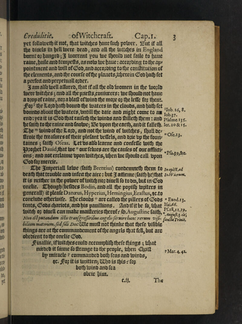 pet follolncttj it not, tbattoitebes bauefueb potoer. ffiat if all tfte Duals in hell lucre orao, ano all ttje tatdjrs in England burnt ojtiangeD ;3 toarrant pou toe fljeulo not faile to fjaue rainc,baile anti tempetfs, as note toe baue: accojDtng to the ap< pointment anti toill of <0oo,anD aceojoing to tl}c conlfitution of ttje dements, ano tljc eourfe of the planets,bhetein C?oo Ijaitj fet a perfect ano perpetual! ojocr. 31 am alfo toell alTureo, that if all tlje olo toonten in the toojlo lucre toitdjcs; ano all ttje prtcfls,coniurers: lue fljoulo notljauc a Drop of raine, no; a blatf of tuino the mo:e 0; ttje leilc fo? them, if 0?1 the Eo:D tjntt) bounO ttje luaters in ttje clouDs,ano Ijatlj fet bonnos about the loafers,bntill the oaie ano night tome to a« job,,16’ *' eno: pea it is <Koo ttjat raifetb ttje luinos ano ft illettj them: ano piaime 13 r. befaitt) to ttje raine ano fnotoc; HBc Upon tbecarlb,ano it failed), ier. io&ij. SCtje m lutnD oftlja 3Lo^i, and not tlje lomD of toitdjcs, fijall oc* ^ f ttroie tbe treafures of their plefant belfcls, ano o?ie bp tlje foum  ole-1* • taints; fa(t|j Ofcas. Ibetbsalfolcarne ano confeffe toitb ttje ^jojbet Dauid,ttjat luen ourfclucs are thecaufts of ouraffltctu . ons; ano not crelaime Upon tottrtjcs, tdjen lue fljoulo call bpon C>oOfo?mercte. Clje Blmperiall lalue (faitfj Brentius) conoemnetb them fo inffiM Ocatb tljat trouble ano infect ttje aire: but 3 af&rme (faith be)tbat it is neither in the potoer of toitctj no? oiucll fo to oco, but tn daoo onelie. Chough (beftoes Bodin, ano all tljc poptllj tojiters in generall) it pleafe Danarus, Hypcrius, HemingiuSjErallus, JC.fO concluoe otfjertoife. Sfjcclouos0 are calico the pillers of 0oos 0 Exod.rj. tents, ©oos chariots, ano bis pauilltons. Slnotfitbe fo,bbat toitd} 0? otuell can mate maitteriestbcrofe t>.Auguftine faith, Nmeftfutandum islis tranfireffinlm ungelisfiruirc banc rerum v'iji- fmliaTrmt. folium YMtenem,fed fill DeaMt muftnot tljlUliC that thcfe blftblc things are at the commanoement of the angels tljat fell, but ate obeotent to the onelie €foo. 1 ifinallie,iftoitcheseoulo scccmplilh tijefe things 3 Idjat nceocO it feme fo ffrange to tljc people, hhen dbjift p Mar. „ bp miracle p eommajjoeo both fcas ano totnos, |C. if 0? it is tojittenj tiljo is this i fo? bothtoino ano Tea obeie him. c.lf. Th«