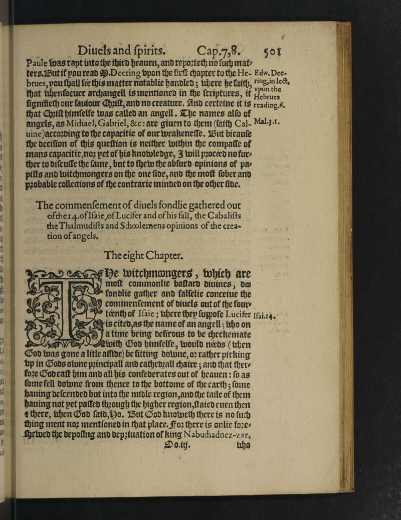Paule teas rapt into the ftjiro beauen, ano repojtett; no furb mafc terS,But if pOU real) jp.Deering bpon the firft ttjaptcr to ti)t He- Edw. Dee- brues, peu (ball fee tins matter notabltc banolco; fabere befattij, rinE>mhlca ftjat bbenfoeucr ardjangdl ismentioneo in ttje feriptures, it fignifietb out fauiour <Ib?itt, ano no creature. 8nt> certeine it is reading.#, that tnmfelfc bias calico an angell. 3C{jc names alfo of angels, as Michael, Gabriel, &c: are giuento them (faith Cal- M*1*-1* uine)acco?Oingtotbecapacitie of ourtocahencife. But bicaufe the occtfion of this queCion is neither tottbin flje compare of mans capacittc.no? pet of his hnoiuleoge, 3 totll pjoceco no fur* ther to oifculfc the feme, hut to (&efo the abfuro opinions of pa> piffsanoluitchmongersonthe one hoc, ano the moll fober ano probable collections of the contrarie minoco on the other hoc. The commenfementof diuels fondlie gathered out ofchei4.ofIfaie,of Lucifer and ofhis fall, cheCabalifts the Thalmudifts and Sdioolcinens opinions of the crea¬ tion of angels. The eight Chapter. \ I^e toitcljmcongerS, tout'd) are fonolie gather ano falfelie conteiue the commenfement of oiuels out of the four* ttenth Of ICaie; tdjere thep fuwofe Lucifer ifai.r4 is citeo,as the name of an angell: irijo on a time being tefirous to be ebeefeemate toitb #00 himfclfc, tooulo nteos (irten €5oo teas gone a litle atTioe) be fitting ooitmc, 0: rather pit hing bp in C£5oOs clone pnnctpaU anOcatbcO?all chatte; ano that there fo:e CoDcatf him ano all his confeOerates cut of hcauen: fo as fomefell ootone from thence to the bottom* of the earth ;fome hauing ocfccnoco but into the mtole region,ano the tatle of them hauing not pet paffeo through the higher region,ftateo cuen then « there, UljcnOoD fa(D,l;)o. But <25oo bnotoetb there is nofuch thing ment no? mentioned in that place. jFo? there is onltc fo:e< Ibctoeo the oepofing ano ocpjluation of king Nabududnez-za r. tdjo '4