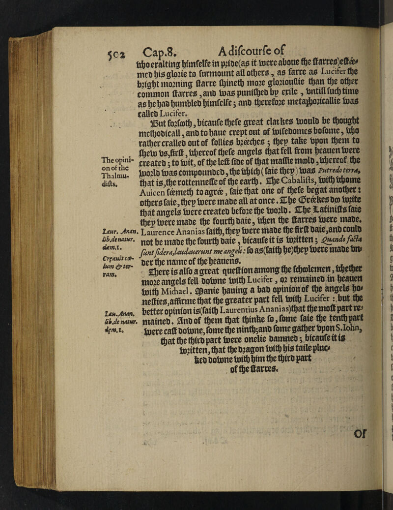 5c* The opini¬ on of the Thalmu- difts. taur. Jnan lib.denxMr, dem. i. Crgauitcce- lwn& ter¬ rain• ItH.Jnan. Ulr.de Mtur. igm.u Cap.8. Adifcourfeof tfto eralting tjfmfclfe in p?ioe(as it toere about fte ffatres)cff m* mcObisgUmeto furmount all others, as farre as Lucifer fte ijjtgijt moaning Havre fljinctt) mote glonouHic tit ail other common ttarres ,anD teas ptmit^eD bn erilc, bntillfucbtime as be bao bumbteD bimfclfe j ano ttjccefoje mctaftojicallte teas tallctl Lucifer. , , ■ 13ut fojfcotb, btcaufe fbefe great claifees tooulD be ftougbt mcftoDicall, anD to banc crept out oftoifeDotncsbofome, tfto rati) ever all cD out of follies bjtecbcs; ttjev take bpon them to fijeto tjs.firtt, tftercof ftefe angels that fell from beauen lucre createo; to twit, of tbelefit fine of that maffie mmlo ,tftercof tbe juo:lD teas compounocQ, fte tftift (fate ftep) toas mredo terra, matis.tberottennetfeoffte earth. ibeCabalifts,toitb tftomc Auicen ftemeft to agree, fate that one of tbefe begat another: others fate, ftep toere mane all at once. 2Cbe <E>rtefees Dm tu:ite that angels lucre createo bcfoje tbe toojlD. 3£be fiatinitts faie ftep toere tnaDc tbe fourth Date, tften the Carres lucre maoe. ■ Laurence Ananias faith,ftep toere tiiaDe fte firftoate>anDcoulD not be maDe fte fourth Date, bfeaufe it is bftitten; flmtJider■iJ.iituUuc'iimt meangeli: ffl aS(faitb fjC)tt)CP lUCCC UiaDC tMP Detftcnamcofftebeaucns. ~ Ibere is alfo a great quelf ion among tbe fftmlemen. *ftefter moje angels fell Oolnnc toitb Lucifer, o? remaineo in beaueti truth Michael. jpanie bailing a baD opinion of fte angels bm neffies.affirme that fte greater part fell toitb Lucifer :,but fte better opinion is(faitb Laurentius Anani as)tbat the moft part re- maineD. SlnDof them that tbinbe fo.fome faie fte tenftpart toere can Dotone.fome fte ninffcanb feme gather bpon S.lohn, ftat fte ftirD part toere onelte DamneD; bicaufeitis tontten.ftat the Dragon loift bis taile pluc* 6eD Dotone toitb bint fte ftirD part of fte (farces. or