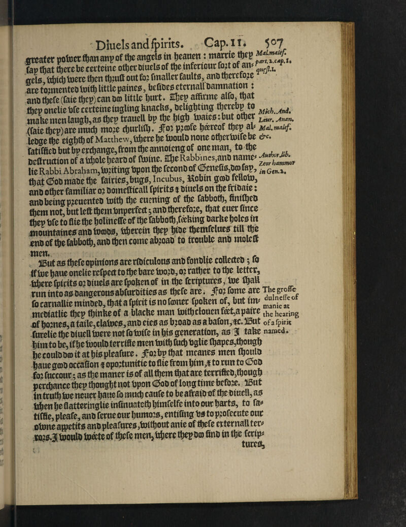 greater pofoctftjananpof the angels inbeauentame ^Z*f.u fan that there be certeinc other Diuels of ttje tnfertour fojt of an- T'«u oels ttincli toere then tljuifl out fo? fmaller faults, anD tbercfo?e ate to?menteD toith little paines, befiDesetcmall Damnation : anD ttjefe (fate tljcp) can Dm little ljuct. Ebcp afftnne alfo, that tfjcp onelte bfe ccrtcinelugling bnaefts. Delighting tl)ercbp to ^ mate men laugh, as thep traucll bp the bisb toates: but other l mr_ (faiethep)are much mo:e cburlilb. IFo? P?®fe h®«of thep an leDgetpc ctghtl) of Matthew, bhete he tooulD none otbertoife be &c. fatifficD but bp crchangc, from the annmeng of one man, to the Dcflruction of abholehearoof (tome. H;eRabbmCSjanDname- lie Rabbi Abraham,tatting bpon the reconD of ©cnefis,Dco fap, ;n thatcEoDmaDcthe fairies,bugs,Incubus, Hobtn goto felloln, anb other familiar o? Domett icall fpirits t Diuels on the fnDatc: anD being p?cucnteD toith the turning of the fabboth, fintO^eo them not, but left them bnperfect; anD therefore, that euer Cnee thep bfe to flie the holineffc of the fabboth,totting Darte holes in mountaines anD tocoDs, bherein thep t>toc themfclucs till the eno of the fabboth, anD then come atyoao to trouble anD rnolcft ilBut as ttjefe opinions are rfDiculous anb fonblie collecteD; fo If toe baue onelic rcfpect to the bate too:o, o? rather to the letter, bbete fpirits o? Diuels are fpohen of in the feriptures, toe ttjall run into as Dangerous abfurDities as ttjefe are. .fo: fomc are The groffe fo earnaUie minoeD, that a fpirit is no fconer fpohen of, but inn meDiatlie thep thinheof a blaehe man toith clouenfeet,apaire the hearing of hojnes, a taile, elatocs, anD cies as b?oao as a baton, ie. tlBut 0f a fpirit fmelte the Dimfl tom not fo toife in bis generation, as 31 tabs named> him to be, if he tooulD terrifle men toith fuch bglie ihapes,though he coulDDco it at hie pleafure. jfo:bpthat mcanes men lhoulD haue goto otcaiion ? opoftunitie to flie from btm,« to run to <H?cd fo? fucconr; as the maner is of all them that are terrtfitD,though perchance thep thought not bpon tlEtoD of long time before. iBut in truth toe ttcuct banc to much caufe to be aftatn of the Dtuell, as ti^en he flatteringlieinlinuatethhlnifelfe into our harts, to ra« tiffle, pleafe, anD ferae our bumo:s, entiiing bs to p:ofecutc our otone ajpetits anD plea tores ,toithout ante of ttjefe erternall ter* wjs.31 tooulD toate of thefe men, fahere ttepDo 8nD in the fetip*