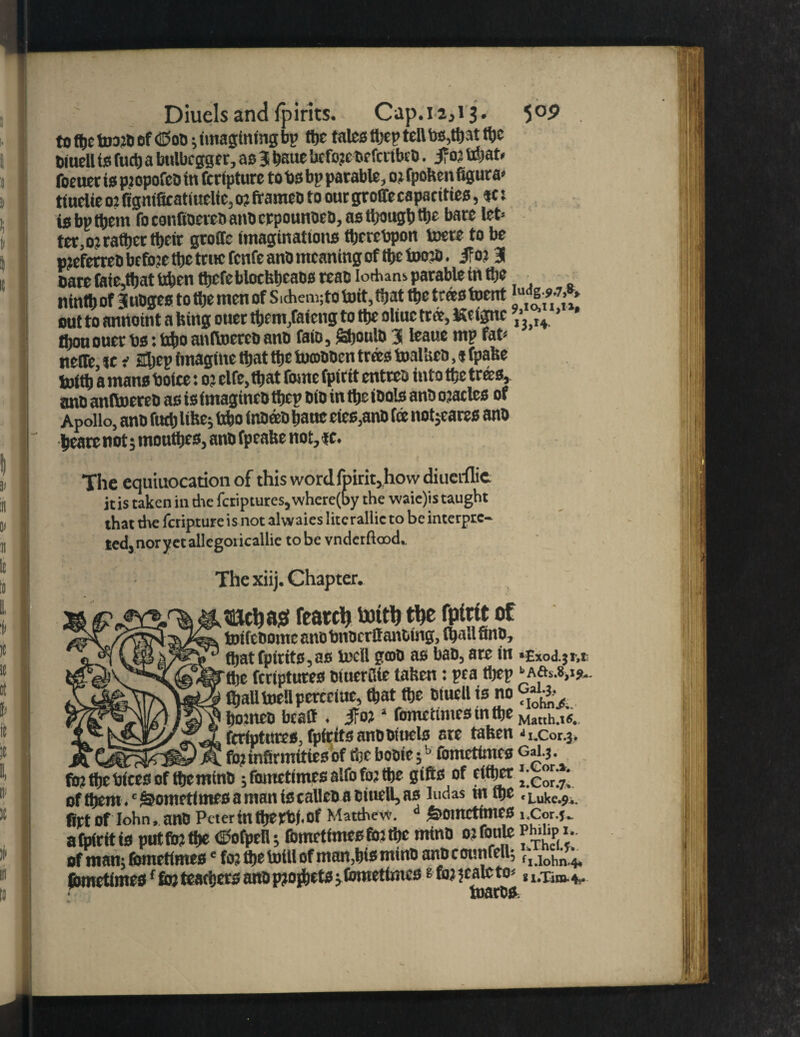 to the fe»20 of <BoO; imagining bp ttje talcs thep tell the Oiucll ts fad) a bttlbcgger, as 3 haue bcfo?c-oefcrtbc0. 5f 02 tdjat* focuet is p.iopofeo in fcrtpture to bs bp parable, 02 fpokenfigura* ttnelie 0: (igntficatiuelie, 0? frameo to oar groffecapacities, tc: is bp them fo eonftoereo ano crpounoeo, as though tijc bare let* ter, 02 rather their groffe imaginations thereupon toere to be pjeferreb befoje the trnc fenfe ano meaning of the toojo. if 02 3 oare taieijat tiben thefeblockhcaosteao ioAans parable in the ninth of Juoges to ttje men of Sichemjto tort, that the teas toent u | out to anrtoint a king otter them,faicng to the oliuc tree, JScignc \‘J H * ' ihon oner bs: bfjo anltoereo ano faio, Shoulo 3 leaue mp fat* neffe, v * 2ljep imagine that the tomooen trees toalkco, $ fpake hoith a mans boice t 02 elfe, that fome fpirtt enter0 into the trees, ano anltoereo as is (magineo thep oio in the ioals ano ojatles of Apollo, ano futh like; bfco inoeeo hanc cies,ano fee netwares ano hearenot; monthes, ano fpeake not,«. The equiuocation of this word fpirit,how diuerflic it is taken in die fetiptures, where(by the waie)is taught that the feripture i s not alwaies litc rallic to be interpre¬ ted, nor yet allegoricallie to be vndetftood. The xiij. Chapter. metjajat feared totttj tlje rptrit of toifeootne cnobnoc rflanoing, (hall fine, that fpirits,as tocll gmo as bao, are in •Exod.jt-,* ttjc ftrtptures oiuerSie taken: pea thep b A&a,t».. ffjalltoeUpcrcciue, that the Oiuell is no ho?neo bcatt . If021 fometimesinthe Mat[h.,«. feriptntes, fpirits anootttels are taken *i.cor.3. mi m# >*i fo2 infirmities of the booie;b lomettmes Gai.3. fb2thebicesof themino ;fametimesalfoft>2 the gifts of either of them. 'Sometimes a man is calicos otuell, as ludas rnthe .Luke.?., firt of Iohn, ano Peter in the rb(. of Matthew. d &OmctttlieS i.Cor.J- a fair it is put (to the ©ofpell; fometimeeftnthe mtnO 02 tonic pm* > • of man; fomrtimese fo; the totll of inan,h>smino anocouttfell; ^ jbmetimesf to teachers ano p?ojhets; Comet lines t to jtale to*,