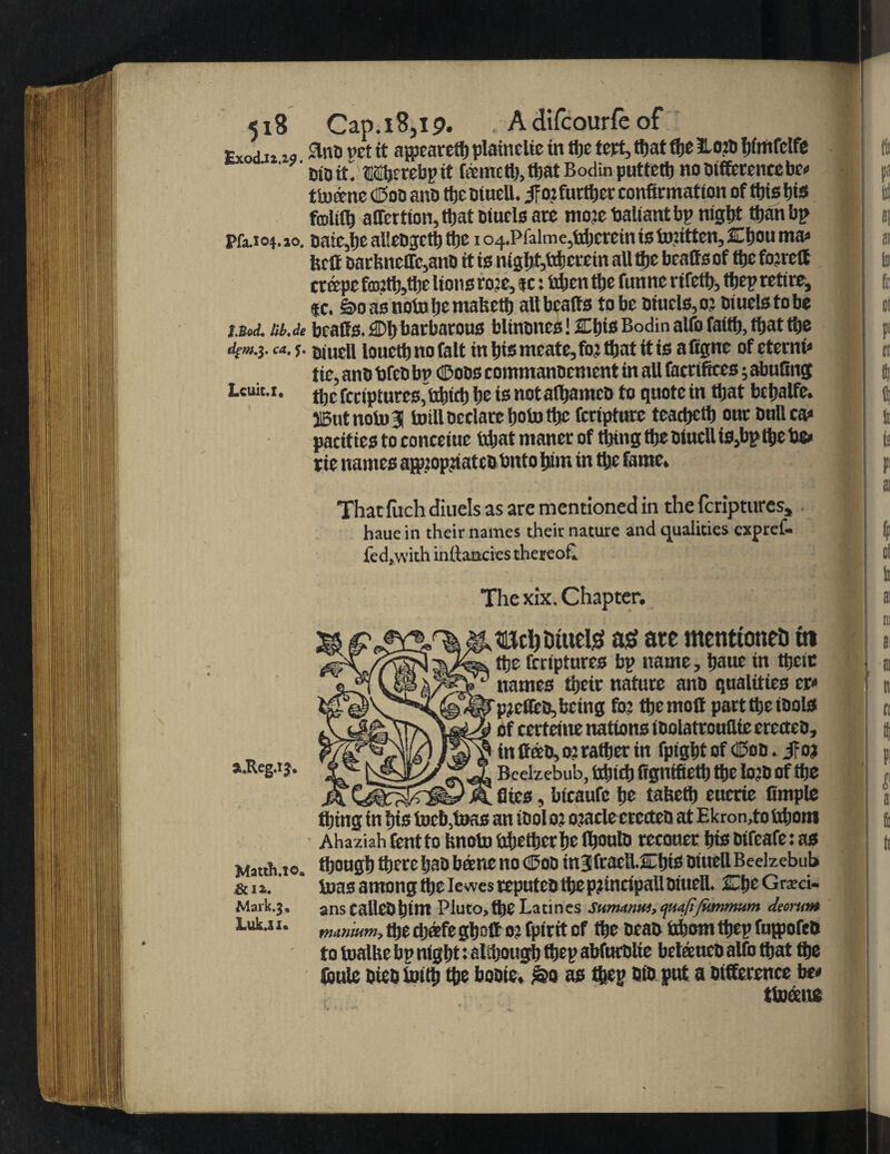 <18 Cap.18,19. , A difcourfe of Exod u 19 Sta® v’ct ft avpearetf) platnclic tit ttje tept, that ffee Haiti feimfclfe Cto it . Wjerebp it fametfe, tfeat Bodin puttcrtj no difference be* ttocenc (Sod and tfee dtuell. Jfo?furt^er confirmation of tins bis fcolift) affertton, tfeat dtucls are mote fialtantbp nigfet than bp Pfa.104.10. date,lie alledgctfe tfee 1 o4.Pfalmc,fifeerein is to’.itten, Cfeou ma* fecit darbneffc,and it is nigfet,fcfeerein all tfee bcatts of ttje foireff crape f<nitfe,tfee lion s ro?e, *c: fifeen tfee funne ri fetfe, tfjep retire, «c. £>o as nolo fee mafeetfe all bcatts to be diuels,oj diuelstobe i.Bcj. at.tie bcatts. 2Dfe barbarous blindnes! JOjis Bodin alfo faiffe, ttjat ttje dtm.y «. ?. jjtuell louetb no fait in fetsmeate,fo? ttjat it is afigne of cternP tie, and fifed bt> (Sods commandcnient in all facrifites; abufinj Leuit.i. tfee feriptures, ttfetefe be is notalfeamcd to quote tn ttjat bcfealfe. j5utnoto3 toill declare feototfec fertpture teaefectfe our dull ca» parities to conceiue hfeat ntancr of tfetng ttje dtuell is,bptfee fie» tie names apopfiatedfinto feint in flje fame. Thatfachdiuels as are mentioned in the feriptures, haue in their names their nature and qualities expref- fed, with infancies thereof. The xix. Chapter. mcl) tituel^ a$ ate mentioned 61 ttje feriptures bp name, feauc in tfeeit names tfeetr nature and qualities cr< piefleo, being foj tfeemott part the idols of certeine nations idolatrouflie erected, , in Coed, o? rafter in fpigfet of (Sod. jroj a.Reg.iy. Beelzebub, iiijtcfj figntfiett) ttje Io:d of ttje fites, bicaufc fee tafeetfe euerie Ample tfeing in feis tocb,toas an idol 01 o?acle erected at Ekron,to fifeom Ahaziah tent to fenotu fifeetfeerfee Ifeould reeouer feis dtfeafe: as Mat* to. tfeongfe tfeere fead bane no d5od in3fracU.Cfeis diuell Beelzebub &ia.' * tuasamongtfeeIewesreputedtfee principal!diuell. CfeeGrzci- Mark.j. anscalledfetm Pluto, tfee La tines Swmmtu, tjUttfifktnmum deortm iuk.ii. fniinmmy fte ft®fe gb^ff o? fptrtt of fte tieat^ fcbowi tt>ep fa^ofe* to foalHe bp nig W: aiftougb ft ep abfurolte bdieucD alfo ft at fte firnle bteb tot ft fte boote* &o a$ ftep Dto put a Difference b* ttoane Ik 8f I ai Id fr ci P cr ft ; ft ft b t ai ft of ft ai m ti lt: cc ft I t a fo k
