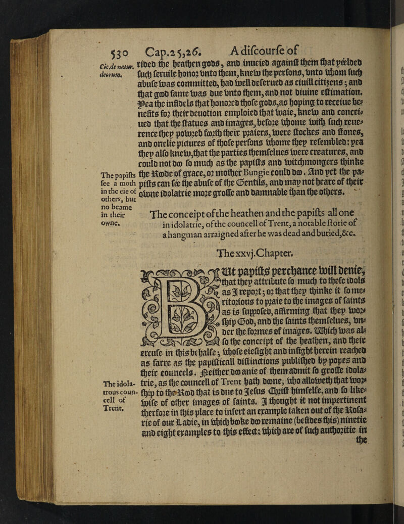 dc.de natur. rtaco ttjc heathen gous, ana inueteo againO them that pceloea deornm, fuct)fecutlcJ)ono?tmtott)cm,hnebj thepertons,bnto tri;om fife abufetoas committeo,hao toefloeferueo as ctuillcittjcns; ana that grnO fame teas ouebnto them, anD not Diuine eOimation. ^cattje infiacls ttjatTjomwco ttjofe goes,as hoping to teceiue he neats fe theiracuotion emploiea that luatc, hnctu ana coneeu uea that the Catues ana images,, before fcbome toiftj fochreue* rencethcp pofeebfaplh their p?aters,incce ttoebes ana Cones, ana oncltc pictures of ihofeperfotts bhomethep refembleatpea tijep alfo hnefethat the parties tbemfclues foere creatures, ana coulanotam fomneb as the paptCs ana ioitchmongers ttjinbe The papifis ffie ftmoe of graeefe mother Bungieeoula am. 3nB pet the pa* lee a moth piOs tan fe the abufc of the dentils, ana map not heare of there in the eie of otone toalatrie mote grolfe ana aamnabie than the others.  others, but in their The conceipt ofthe heathen and the papifts all one owne* jn idolatric, ofthe councell of Trent, a notable ftorie of a hangman arraigned after he was dead and buriedj&c* Thexxvj.Chapter* tat papitt# perchance tofll Sente, 'that thep attribute fo muth to thefc tools as31 report;oj that thep thinke it fame* rifo?ious to p?aie to the images of faints as is fufpotea, affirming that thep foot* tljip djoa, ana the faints themfelues, bn* aer the femes of images. ®®irfj toas at* fo the conceipt of the heathen, ana their ereufe in thisbthalfe-, feofe eieftght ana infight herein reachea as farre as the papiCieali oiCinrtions publtffieD bp popes ana their eouncels. ^either am ante of them aomitfo groilfe toola* nieidoia- trie,as ttjreouncdlof Trent hath omne, irt’Oalloinett;thattooj* irouscaun- ffiip to thC'Kcoi) that tsoue to3cfus CfeC himfetfe,ann fo lihe* c fefe of ether images of faints. 3 thought it not impertinent ffierfee in this place to infer! an trample taken out of the Mofa* tie of our ilaaie, in bhich bmhe amremame (faefioes this) ninctie ana eight eramples to this effect; bhich are of futh authojitie in cell of Trent.