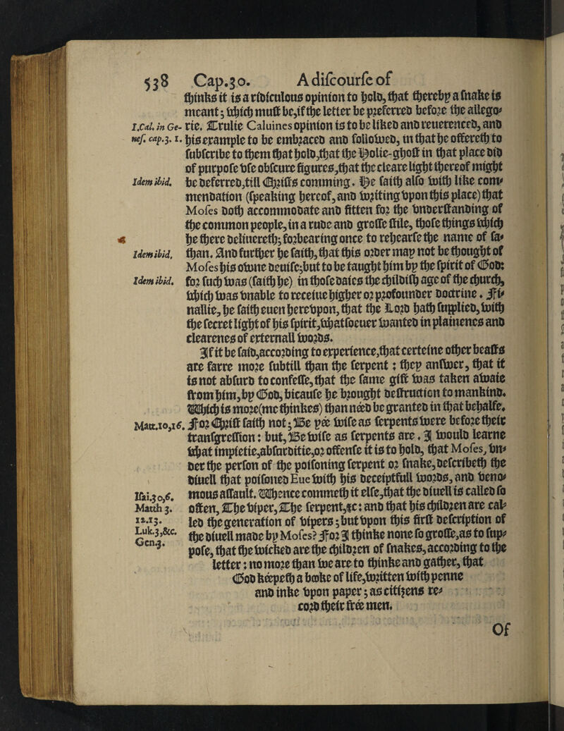 fljmfes tt is a rioiculous opinion to kclo,that therebpafnakeis meant; tdnet) mult bc,tf ttje letter be piefcrieb before ttje allego* I'Cai. in Ge- rie, Ctulie Caluines opinion is to be ilfeeb anD teuerenceb, ano nef. cap.$. 1. bis example to bo embraceo ano fokotoeo, tntkatbeofferetkto fubfertbe to them fliat kolO,that the Iftolie-gkott in that place OiD of puepofe bfe obfeure figurcs,fljat thcclcare light thereof might idem Hid. be oeferreo,ttll Ckrifis eomming. t)r faith alfo tofth like com* menoation (fpeaking hereof, ano torttingbpon this place) that M oics ooth accommooateano fitten for the bnoerftanoing of thecommon people, inaruoe ano grcCTcfttle, thofe things ftkidj « he there oeliucreth; forbearing once to rehearfe the name of fa< idem Hid, than. 2liio farther he faith, that this oroer map not be thought of Mofes his otone oeuifcjbut to be taught hint bp the fpirit of ©00; idm ibid, for futh teas (faith he) in thofe oates the djiloilh age of the church, bhichtoasbnable to receiue higher or profounoer oodrine. J?i* nallie, he faith euenherebpon, that the lloro batbfn{plieo,toittj the fecret light of his fpirit,tdjatfocuer toanteo in plainencs ano clearenes of erternall tooros. 3if<t be faio,accoroing to erperience,fhat certeine other beatts ate farre more fubtill than the ferpent; thep anftoer, that tt is not abfuro toconfeffe,that the fame gift toas taken atuaie from him,bp ©00, bicaufe he brought oeffrtutiontomankino. SJUUd) is more(mc thinkes) than neeo be granteo in that behalfe, Matt.ioas. ifor€h?iftfatth not;15e pa toifeas fcrpentstoere before theic tranfgreflion: but, 13c tut fc as ferpents are. 3 tooulo learne bhat tmp(ctic,abfnroitic,or offenfe tt is to holo, that Mofes, bn* oet the perfonof the potfoning ferpent or fnake,oefcribeth the biuell that poifoneoEuetoith W oeceiptfull tooros, ano beno* ir»i ?o tf mous affault. SKthcncc commeih it elfe,that the otuell is calico fo Match j. often, Che biper, Che ferpent,«c: ano that his chtloren are cab loo the generation of bipers ;butbpon this firtt oefcrfption of Luk.3,&e. fljg a(UEll maoe bl, Mofes? Jfor 3 ttjinke none fo groffiyts to fup* pofe, that the toickeo are the chtloren of fnakes,accoroingtothe letter: no more than toe are to tktnke ano gather, that (Coo kapeth a brake of life,torttten toith penne anoinke bpon paper; as citizens re* coro their ft® men. Of