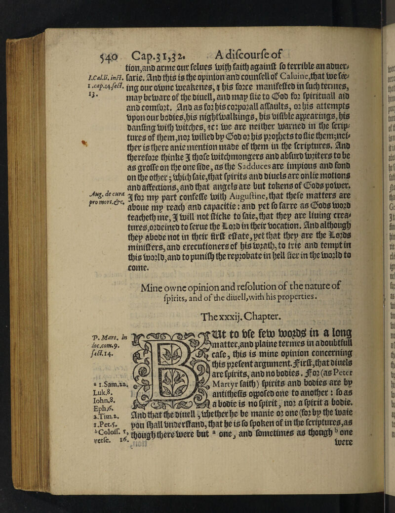 tion,a!U3 arme out- felues toitb faitlj agaiutt fo ferctblc an aoncD in. inn. fade, flno ttjts is the opinfon ana counfell of Caluine,tbat toe fa> (-n-fcd. u,g ouc onnic toeafeenes, i bis fb?ce manifeffeo in fucb termes, man betoare o? tije Dtucll, ano map fUe to dSoo fo? fpirituail aio a t« comfort, a no as fo? bts coipoiall affault3,02 ijis attempts tipon out booies,bts nigbttoalfeings, bis bifiblc appearings, bis canting totflj tottcbes, tc: toe are neither toarneo in tije fmp- tures of tbem,no? toilleo bp €too o?bis pjofljcts to flic tbemjnefc tber is tljere anie mention utase of them in tbe fcriptures. Sbto tberefo?e tbinbea tijofetoittbmongers ancabfurOto?iterstobe as grotTe on tbe onefioe, as tbe Sadducesare impious anofonb on tbe other j tojuij fate,that fpirits ano oiuels are onlie motions ano affections, ano that angels are but tokens of (Sods potoer. x.iecurx Jf0? nip pfirt confeCTe toitb Auguftine,that tbefe matters are mr‘-&c- aboue nip read? ano capacitie: ano petfofarre as <2oos too?o teacbetbme,3!toill notfficbe tofaie,tbat tbep are Kuing crea* tures,o?oeineo to ferue the llo?o in their bocation. Sino although tbep abooenotin their firft effatc, pet that tbep are the Jlo?os mini(fers,ano erecutionerscf bisto?atb,to trie ano tempt in ftts too?lo,ano topunifljtbe reprobate in beil Serin tije too?lO to come. Mine ownc opinion and refolution of the nature of fpirits, and ot the diucll,with his properties. Thexxxij. Chapter. tun. k m to We feto too?D$tn a long matter,ano plaine termes in aooubtfull cafe, this is mine opinion concerning this p?efent argument, jfidi/oat oiuels are fpirits, ano no booies. jfo? (as Peter Martyr faith) fpirits anD booies are bp antitbeifs oppofeo one to another: foas loc.com**), ft St. 14. Luk.8. Iohn.8, Eph*^. a.Titai. W! a booie ts nofpirit, no? afpidta booie, £lno that the oiuell ,tdjettjcrbe be manie 0? one(fo?bp the toaie I nan tfmll btioerff ano, that be is fo fpobett of in tije fcriptures,as