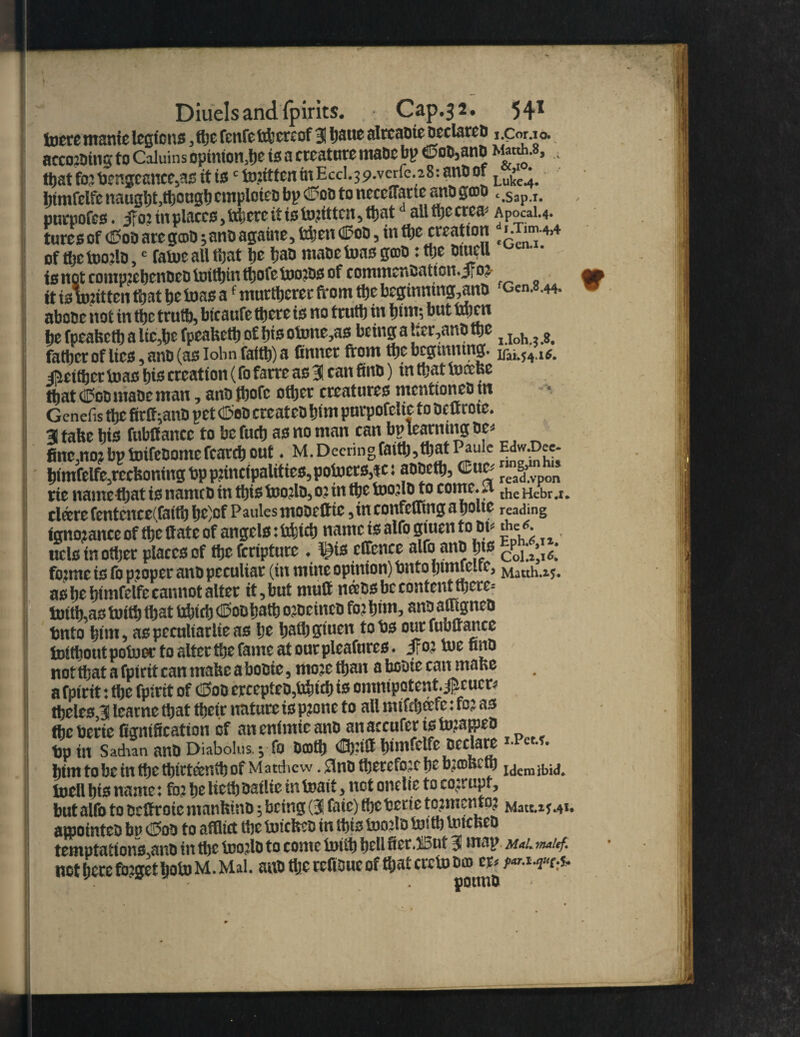 lucre manic legions, iijc fenfettbercof 3 Ijaue alrcaote Declares i.Cor.io. acco2ding to Caluins opinion^ to a creature made bp Cod,and a ttjat fojDengcanee,as it tsc to.1itfeninEccl.39.verfc.28: anD of Lu£^ himfclfe naugljt.ttiougl)cmploteD bp <£?on to neccffimc anD groD .,Sap I. pnrnofcs. iTo: in places ,ttijcrc it is tojitten, ttjat all ttje crca* Apocai.4. tures of (Sod are g©d;and agaiue, fehett Cod 5 tn the creation of m toojlD,e fatoe all tijat be baD maDe toas gmD: toe Dtuell to not comprehended toithin thole toordo of commendation. JFo? ap it ts written that be toas af mnrtbcrer from tbe bcginning^anD Gen. .44. abose not in tbe trutb, btcaufe there is no trutb in trim; but ttjen be fpeabctb a lie,be fpeafeetb of bis otone,as being a t;er,anD tbe i Ioh , 8_ father of lico , and (ao lohn faith) a finner front the beginning* ^either toao hio creation (fo farre ao 3 can find) in that tncefee that dPod made man, andthofe other creatureo mentioned tn Gcnefis the firff^ano pet dSed created hint purpofelte to deurotc. 31 tabe h ts fubff ancc to be fuch ao no man can bp learning be* finemo?bpfrnfedomefcarchout ♦ M.Decringfaith,thatPaule E<jvv£>cc- himfelfe.recfeoning dp pnncipalitieo, potoero^c: addeth, Cue, rte name that to named in thio toorld, 02 in the tnorld to come. 4 the Hebr ,r* cleere fentcnce(fatth he)cf Paules modeltte , in confefitng a hoite reading ignorance of the frate of angelo: bfetch name io alfo giuen toot, the ^ uclomother placeoof the feripture ♦ t^io ctifence alfo and hj£ coiz^l fenne io fo proper and peculiar (in mine opinion) bnto htniieitc, Mauh.z$. ao he hintfelfe cannot alter it , but mud neeoo be content there* imth,ao toith that frbicb Cod hath ordeined fo? him, ant1 affigned tmto him, ao peculiar lie ao he hath giuen to ho ourfubfrartcc tnitbout potooc to alter the fame at our pleafureo ♦ ifo? tue find not that a fpirit can mabe a bodie, mo?c than a bodie can mabe a fpirit: the fpirit of CSoo crcepteo2bbicb i* omnipotent. j^cueD theleo,3 learne that their nature io p?one to all miftb&fe: fo? ao the berie lignification of an enimie and an aecufer 10 fo?aiped bp in Sathan and Diabolus.; fo dcoth <®nd t>tmfelfe declare « him to be in the thirteenth of Matthew .0nd therefore be b?©bctb Idcmibk|# toell bio name: fo? he Ucth dailie in toait, not onelie to corrupt, but alfo to defrroie ntanbind 2 being (3 fate) tl)e berie to?mcnto? Matt.*?.41. anointed bn <5od to afflict the totebed in thio b)o?ld tosth tuicbed temptattono.and in the fr?o?ld to come tniih hell fier.But 3 map m*l ™ief. not here fo2get hob) M. Mai. and the reftdue of that creto do> m p^mh*