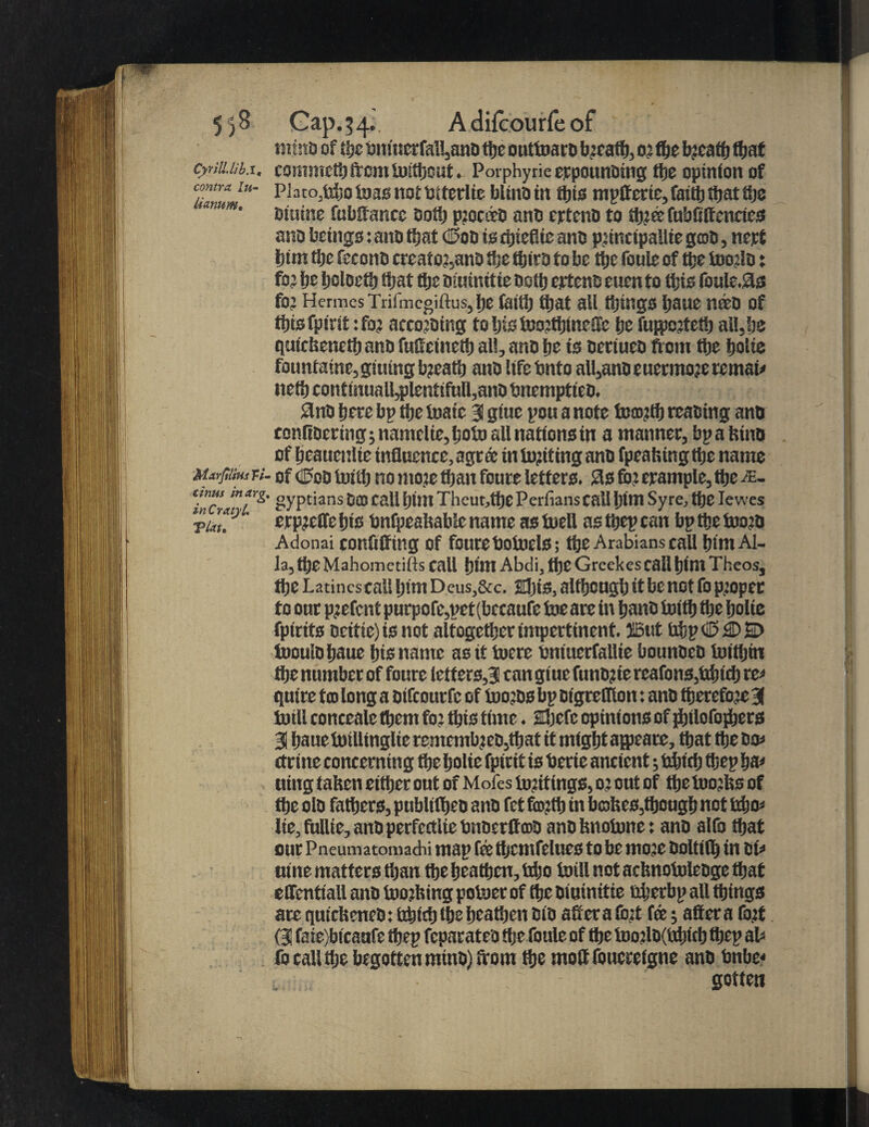 CyvillMb.i, contra lu- lianum. Marjilius Tt• cznus in arg, in Cratyl. VUt. Cap. 5 4. A difcourfe of tntnb of i\)c omucrfal!,an0 the outtoarb bjcaft), 0? the bjcath that commeth from toithout. Porphyrieeppounbing the opinion of Plato,fcbo foas nof bitcrlic blinbin this mpftcrie, fmttj that fije muine fubftancc Dot!) pjocttb anb cptcnb to thjtofubfiftencies ano beings: ano that (Sob is rijseflic ants pjincipallie grab, nept him the feconb creato?,anb ifje ttjira to be ttjc foule of the toojlo: foj i)t ijcloeth tijat the biuinttie oottj eptcnb euen to tijis foule.93 for Hermes Trifmcgiftus, ije faith tijat ail things Ijaue nteo of ffjis fpfrit: fo? accojoing tohistoojthtnefte pe fufpcttetb all,be qufckeneth anb fufteineth all, anb he is betiueb from the botie fountaine, gluing b?eaft) anb lifebnto all,ano e uermoje remain ncti) contmual!,plentifull,ano 9nb here bp tijc toaie 31 giue pou a note to®?tb reabing anb conlibertng; namclic, tjoto all nations in a manner, bp a kino of heauctilie influence, agree in Inciting anb fpeaking the name of dUob toitlj no nioje than foure letters. 9s for erample, the &- gyptians Dec call hint Theut,thC Perfians call Ijim Sy re, the Ie wes erpjeffebts bnfpcaliable name astoell asftjepcan bptbctoojb Adonai confiffing Of fourebotoels; the Arabians call biin Al¬ la, tijc Mahometifts call him Abdi, the Greekes call Ijlllt Theos, the Latinescall him Deus,&c. sljis, although it be not fo p.toper to our pjefent purpofe,pet (bccaufe toe are in ijanb totth the fjoite fpirits bcitie)is not altogether impertinent, ©tit ixi;pciB9)D tooulbhaue his name as it toere fcntuerfallie bounbeb toithin the number of foure letters,3 can giue funbjie reafons,tobicb re* quire too long a bifeourfe of toojbs bp oigrefllon: anb therefore 31 toill conceale them fo? this time. aljefc opinions of jbilofojbers 3 hauetoillinglieremembjeb,that if might ajpare, that the bo ctrine concerning the holie fptrtt is berie ancient; irijtcfj tfjep ha* wing taken either out of Mofes totitings, 0: out of the toojks of the olb fathers, publtfljeo anb fet fimttj in brakes,though not trfjo* lie,fullie, anbperfc£tliebnbcrflrabanbknotonet anb alfo that our Pneumatomachi map fe thcmfelues to be mo:c Doltifij in oi* nine matters than the heathen, tdjo toill not acknotolebge that elfentiall anb toojking potoer of the biuinttie nijerbp all things are quickcncb: fcdjtrfj the heathen bib after a fo:t fit; after a fort (31 faie)bicaufe thep feparatea the foule of the toojlo(tttjiet> thep ab fo call the begotten minb) from the moftfoucrefgne anb bnbe* gotten