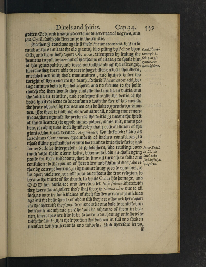 gotten Odd, ant) ItnagincD cccteine Differences of Degrees, anD (as Cyrill (a(tti) DtD arrtant?e m ttje trmtttc. g>ofoen3 conelnoe agatntt focfePneiumtomachi.foat in fo mufo as foen imitate foe olB giants, tfoo piling Dp Pcliontpon 0M.uJ1.m1. Offa,anD foem bofo bpon Olympus, attempteD bp fealing rtjc fjeauens to pull lupiter out of pis tfoone of elf ate,«to fpoile bur. '£■ of bis p?incipalitie,anD lucre notluifoffanDing foelrffrengfo, lumobftdent* tfocrebpfoep lucre able tocarricIjugebillcs on foeir fooulocrs, ouctfobelmcD iotfo tpofe mountaincs , anD tquijeo bitDec foe tueigbt of form euen to tiie Dcafo: fo ttjefe Pneumatoma<hi, be* tngcnimtcsbofo tofije poltc fpirit, anD no ffdenDS to tbe belie djurcb (fo? then looulo focp confelfe tljc trtnitic in lsnitte, anD tije bnitie in trinttie, anD eonfcquentlie alfo foe Bcitie of ttjc Ijolte fpirit)DeferuetobeeonfunteD iuifofoe fter of Ins meutb, tbe beate Ifoercof bp no meanes can be flalseD,quencbeD,o? auon DcD. ifo:tljereis notbing mo:c tjnnaturall,nofoing motemon* ffrous,foan sgsinlf foeperfonof tbe Deitie(3meancfoe fpirit of fanctification) to ojpofe mans poluer, mans luit,mans po* l(cte,tc:tfoitbiua8 InellfignifieDbp that poeticall fiction of tbe giants,taijo lucre tetmeo ^ingwpedes, ^nahcfcofcD: tfoicb as Ioadiimus Camerarius crpounocfo Of IntCfeD COUnfellOJS, to lxbofe filtljie pecfuaGon tp?ants Do trull as bnte tbeir fete; anD lames Sadolet interp?etefo of jJjtlofofpcrs, 14)0 trcfltng oucc* w.w<>4 tnucb Unto tbeir olunc luffs, betotne fo bolo in challenging«* p?aife fo? tbeir luifcDome,tbat in fine allturnctb to folltcanD Wgr confultcn:fo3erpounD of bcrctifees anDfcbtfmatiBcs,tu)0 Th^'di'hs. tbcrbp cotrupt Doctrine, o? bp matnteining p?ecifc opinions, o? bp open Diclence,ic: alfsic to ouerttnotufoc true religion, to b?cahe tbe bnitie of foe foutfo, to Denie C*far bis homage, anD d5£) jr> bis Dutie,fe: anD focrcfo?e let um/;</W>i,nbcrelnitl> foev lucre ttaine,a!I«re foefe tlattljcrc is Dmmvhn Due to all fuel), as Dare in foe ftcUlcncs of tbeir fasltes arreare foemfclurs againtf foe Ijolie fpirit; of Ifoom fifo focp arc afoamcD here Upon rartfoofocrlnifc foep tuoulD confiDtntlie ane bolDlie confelfe font bcfolutfo moufoanB pen)bc luill be afoamcD of foem in bca* tten tfoere foeuare liKetobe fo farce ftombauing aniefociette luifo foe faints,font focir poation foalbe cum in full anD foaUen ntcafure intfo mifcrcauts anD ialtoeis. lino there fo?c letbs, if
