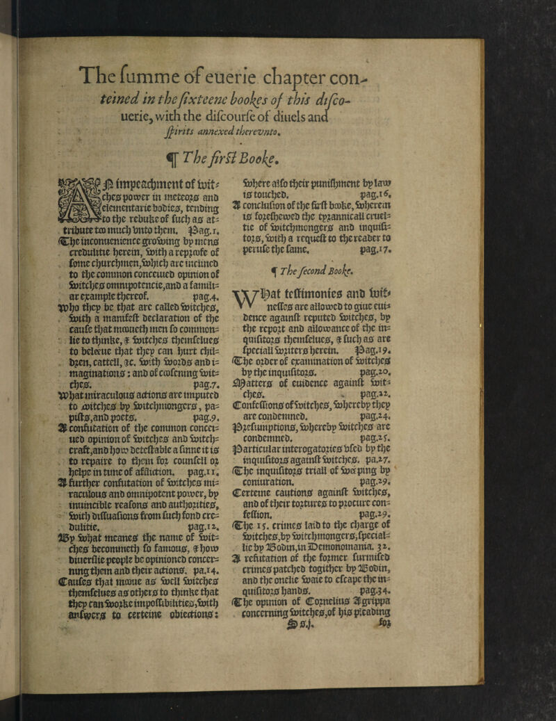 The fumme of euerie chapter con teined in thefixteene bookes of this difco- uerie, with the difcourfe of diuels and Joints annexed there vnto. The firftBodke. ctjcs power tn mctcoyr ana eiemcntariebodic#, tending to the rebuke of fuel; 00 at- tribute tco mud) tmtp them. $ag.r. Che inconuentcncc groining bp men# creduiitte herein, Soitharcpznrfc of Come churchmen,inh’-eh arc inclined to the common concerned opinion of Soitchc# omnipotence,and a family at cjcample thereof. pag.4. }Pho thcP he that arc called Soitchc#, Soith a mamfeft declaration of the caufc that mometh men fo commons lie to thmfte, f Soitchc# themfcluc0 to bcletue that thep can hurt chil¬ dren, cattell, sjc. Soith Soozd# andi- maginatton#: and of crofcnmg Soit= che0. pag.7. \Chat miraculoutf action# are tmputed to witchc# bp Soitchmongcr#, pa= ptft#,and poet#. pag.9, Sconfutation of the common concet- tied opinion of Switches and Soitch= craft,and bon? dcteftabic a fmne it i# to repaire to them for counfcil or hclpc in tunc of affliction, pag.i 1. S further confutation of Soitchc# mis raculou# and omnipotent power, bp inuincible reafon0 and authoritic0. Suit!) dtffuafion# from fuch fond crc^ tmlitic. pag.i 2. 5i5p Sohat mcane# the name of Softs che0 becommctb fo famous, if how diuerflie people be opinioned concern nmg them and their action#. pa.i4. Caufc# that mame a# Snell Sottche# themfclue# a# other# to thmke that thep canSnorkcimpo(tibilitie#,Smth anfwcr# to certcme obiection#: inhere alfo their punifhmcnt bp law t# touched. pag.i*. S conclulion of the firft booke, Sohcrcin t# foreihewed the tpranmcaii cruel- tic of initchmcngcr# and tnqmte tor#, Soith a requeft to thcrcadet to perufc the fame. pag.i 7. f Thefecond jBoofe. tefftmonte# and tufo V V netfe# are allowed to giuc eui* dencc agatnft reputed Soitcije#, bp the report and allowance of the in- quifitor# themfclue#, ^ fuch a# are fpeciail Softer# herein. #ag.i 9- Che order of examination of Soitchc# bpthcinquifitor#. pag.20. fatter# of euidcnce againft Soft* che#. * png. 12. Confcflion# of Soitchc#, Sol;crcbp tljcp are condemned. pag.24. ^refumption#,inhercbpinitche# are condemned.  pag.2f. particular intcrogatozic# bfed bp the inquifitor# agatnft Soitchc#. pa.27. Che mqutfitor# ttiali of incrping bp coniuraticn. pag.29. Certcme caution# againft Soitchc#, and of their torture# to procure con- fcftion. pag.29. Che 1*. crime# laid to the charge of initchc#,bpinitchmongcr#,fpccial- licbpH5odin,in5Dcmonomama. 52, S refutation of the former furmifed crime# patched togithcr bpZiBodin, and the onelie So ate to cfcapc the m- quifitor# hand#. pag.3 4. <Che opinion of Cornelia# Sgrippa concerning Soitchc#,of hi# pleading