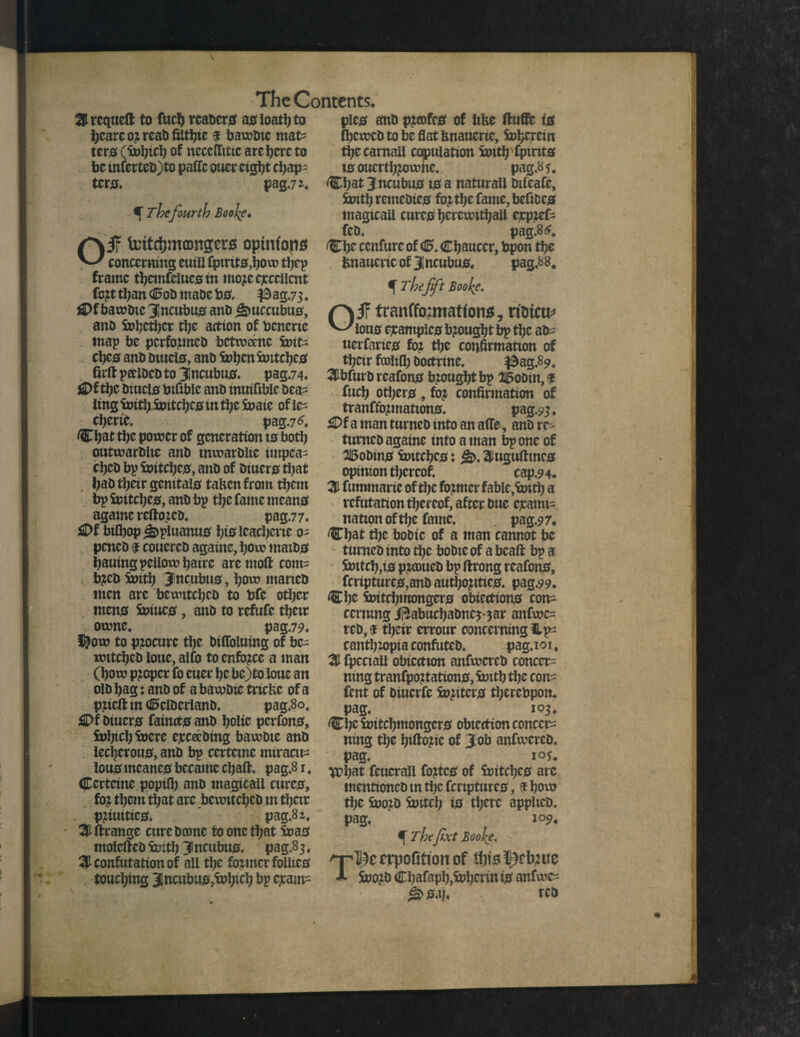 S requeft to fucb rcaocto ac ioatlj to pic0 ant) p?mfca of like ftuffe ig bearc 03 reab ffltbie $ bawbic mat= tens (i»bicb of neccflitic are here to be mfertcO)to paffc oucr cig^t chap¬ ter. pag,7*. f The fourth Boofe, afr fontdjmamgcrs opinfons concerning eutU £pmt0,bow tljcp frame tbcmfelucsm mojc excellent fb pt than <0ob maOe b0, $ ag.73. il>f bawbic 3incubua anb jamccubu0, ano Snbetbcr ttje action of benene tnap be perfoimeb bctweenc 5»tt= ebea anb Dmd0, anb ft>ben fontcbc0 firft perlbcb to Jncubu0. pag,74. £>f the biucl0 btfible anb inuifiblc bea¬ ting foritl; WitcbC0 m ttje S»atc of ic^ cbcrtc. pag.76. Chat tbc power of generation 10 both outwarblte anb mwarbiie impea- ebeb bp Witci;c0, anb of biuer0 ti;at t;ab tbeir genital0 taken from them bp Snitcl)C0, anb bp tl;c fame mean# agame rcftoicD. pag.77. £>f bifbop£>pluaitu0 b&leacberie 0- peneb $ couercb againc, bow maib0 bauing peiiowbatre aremoft com- b?cb S»itb Jncubtis, bow maneb men are bewitebeb to bfe other men0 fc>iuc0, anb to refute tbeir owne. pag.79« i&ow to procure tbe bifloluing of be- witebeb ioue, alfo to enforce a man (bow proper fb cuer be be)to loue an olb bag: anb of a bawbie tric&c of a pjieft in <25clberlanb. pag.8o, £)f biucr0 fainct0 anb boltc pcrfon0, fnipcb Snere exceebtng bawbte anb iecberou0, anb bp certeme miracle (beweb to be flat knauerte, Snbercm tbccamaii copulation fcntb fptnt0 t0 oucrtb^owfie, pag.8 5. Cbatjncubu010 a naturall Dilcafe, toitl) remebic0 fojtbe fame, befiDC0 magicall curt0 bcrcwitbali expzef- feb. pag.8 Cbe confute of <5. Cbauccr, bpon tbe fcnaucricofjncubu0« pag,88# ^ Thefft Booke. jF tranffoamatfon*, rtbtcu* ^-'lou0 cjcamplc0 brought bp tbc ab- uerfanc0 for tbe confirmation of tbeir fcoiifl) boctrinc. $ag.89, Sbfurb reafon0 bzougbtbp 3i5obm,$ fucb oti;er0, fo? confirmation of tranffo3ination0. pag.93. £)f a man turneb into an a(Te, anb re- tunteb againe into a man bp one of 25obtn0 witcbco: ^tugufimc0 opinion thereof. cap.9 4. % fummarie of the foimcr fable,Sxutb a refutation thereof, after bue exami¬ nation of the fame. pag.9 7. Chat the bobic of a man cannot be turneb into tbc bobte of a bead bp a &ntcb,t0 pzcoucb bp ftrong reafon0, fcripturc0,anb autbo;itic0. pag.99. d;c 5»itcbmongcr0 obiettion0 con= cenung ifrabuebabne^ar anfwc- rcb, $ tbeir errour concerning Up cantbtopia confuteb. pag.101, % fpcciall obicction anfwcrcb concern nmg tranfpo?tation0,fcntb tbc con^ font of biuerfe S»jitcr0 tberebpon. pag, 103, Cbe5»itcbmongcr0 obicction concern ning the biftojtc of Job anfwcreb. pag. 1 lou0 meanc0 became ebaft. pag.81, ^>bat feucrall fottc0 of S»itcbc0 arc Certcine popilb anb magicall curc0, foi them that arc bewitebeb m tbeir P3iuitie0. pag.8 z, % ftrange cure bwnc to one that S»a0 molcfteb ftntb J ncubu0. pag.8 3, Sconfutation of all the fozmcrfoliic0 touching Jncubuo^b1^ exam- mentionebintl)cfcrtpturc0, ^bew tl;c Soo^b Snitch i0 there applieb. pag. 109, ^ Thefixt Boofe, /ylj^crrpofitionof tljis^cb^ue A Sno^b Cbafapb,S»benn i0 anfwe= ^0.1). teb