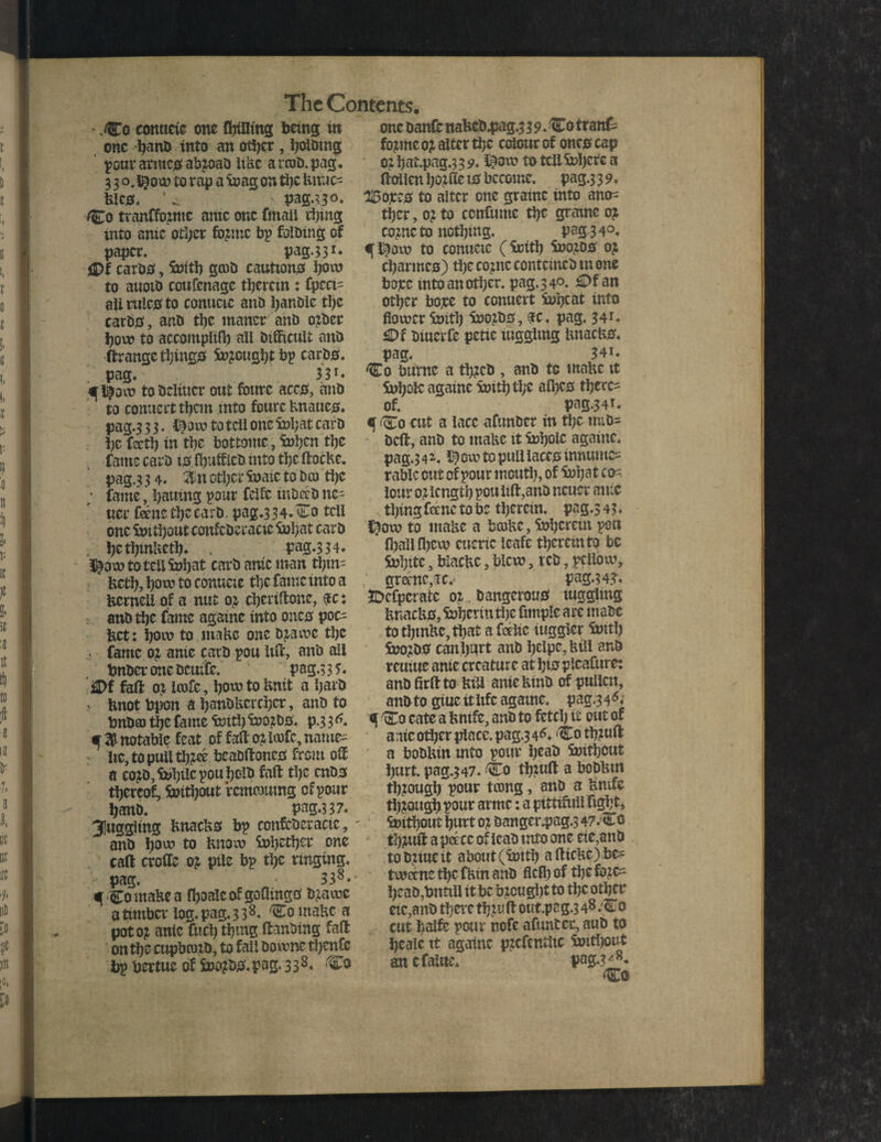 - ,Co conneic one flnfltng being in one fyano into an other, JjoUnng pour arntes abzoaD itUc arroD.pag. 3 3 o. i^ow to rap a ioag on the Untie- Uics. ‘ w pag.^30. Co tranffozntc ante one fmali thing into anic other Coptic bp Gibing of paper. pag.3 3 *• jDf carDS, initb gcoD cautions bom to auotb coufenagc therein : fpeci- all rules to conuctc anD handle tl)c cards, anD the manor anD ozder bom to accomplifl) ail Difficult anD ftrangc things Sn;cugi)t bp cards, pag/ 33r* ^l$ow toDciiUcr out fourc accjs, anD to connect them into fourc Unaucs. pag.3 3 3. i$o m to tell one ini;at carD be teti) in the bottontc, i»ben the fame carD 10 fbuffieD into the ftocHe. pag.3 3 4. %w other irate to Do the ; fame, l>auing pour feife inDjeD ne- ucr feenc the card. pag.3 34^0 tell one imtbout confcDeracic inbat carD : jjetbinUetb* v pag.334. i£ow totcilinbat carD ante man ttym- fcctb, born to conucte ti)C fame into a fccrneli of a nut 01 djeriffone, 4c: and the fame againc into onto poc¬ ket: bom to make one dzamc tbc . fame oz anie carD pou Itft, anD all bnDcr one Dcutir. P ag.3 3 i« ‘SDf faff 0; Irofc, bom to Unit a bard , Unot Upon a banDUcrcbcr, anD to bnDm the fame imti) inozDS. p.3 3 a, notable feat of faff oz iofc, natne= : lie, toputttbzee beaDftoncs front off a co?D,ii>bticpoubolD faff tbc ends thereof, imtbout remoutng of pour banD. pag.3 3 7. juggling UnacUs bp confcDeracic, anD b°m to Unom S»bJtb^ erne caff erode 0? pile bp tbc ringing, pag. 338«- qComaUea fboaic of gaffings Dzamc a timber log. pag. 338- ComaUca pot oz ante fuel) tbmg ftanbing faff ontbe cupbozD, to fall Domne tbcnfe bp bertue of SnozdS. pag. 3 3 8. Co one Danff naUcD4iag.339. Co tranf^ fozme 0? alter tbc colour of ones cap ozbat.pag.339. ihom to tell inhere a ffollenlpiffe 10 become, pag.3 3 9. 2£ojccs to alter one grainc into ano^ tber, 0; to ccnfumc tbc gramc 0? cozncto nothing. pag.3 4°. ^l£om to conucic (ieitb inozos oz ebarmes) the coznc contcincD tn one bore into another, pag. 3 4°. £>f an other bore to conuert lube at into flower iritb inozds, $c, pag. 341* £Df Diuerfe pctie lugglmg UnacUs, pag. 34i. Co burnc a tbzeD , anD to maUc it Sx>bolc againc imtb tl;e afbes there¬ of. pag.341. q Co cut a lace afunDcr in the tmd= Deft, anD to maUc it inhale againc. pag.341. i$om to pull laces innumc= table cut of pour mouth, of inbat cs= lour oz length pou lift,anD ncucr ante thing fttnc to be therein, pag.3 43. $0m to maUe a bcoUe, inherent pen fballlbevn cueric leafc thereinto be inbitc, blacUc, biem, reD, pcllbm, grecne,(rc.' pag.34?. JDcfpcrafcc oz. Dangerous tugglmg UnacUs, inberin tljc fitnpic are utaDc to tbtnUc, that a fcclic Higgler imtb inozDS can hurt anD belpc,Uill anD rcuiue anie creature at bts plcafttre: andfirftto UiU anieUinD of pullcn, anDto giuc itiifc againc. pag.3 4^ ^ Co cate a Unife, anD to fetch it out of anic other place, pag.3 4*. Co tbzuft a boDUin mto pour beaD imtbout hurt, pag.347. Co tbzuft a boDUm through pour tcong, anD a Umfc through pour armc: a ptttifnli fight, imtbout hurt oz Danger.pag.3 47.Co tbzuft a pet cc of icaD into one tie,and to Dziue it about (imtb a fttcUc) bes tmeenc the fUm anD fled) of the fozc= beaD,bntiil it be bzcugl)t to the other etc,anD there tbzuft out.pag.3 48 .Co cut baife pour nofe afuntcr, auD to bealc it againc pzcfentlic imtbout an cfalne. pag.?^.